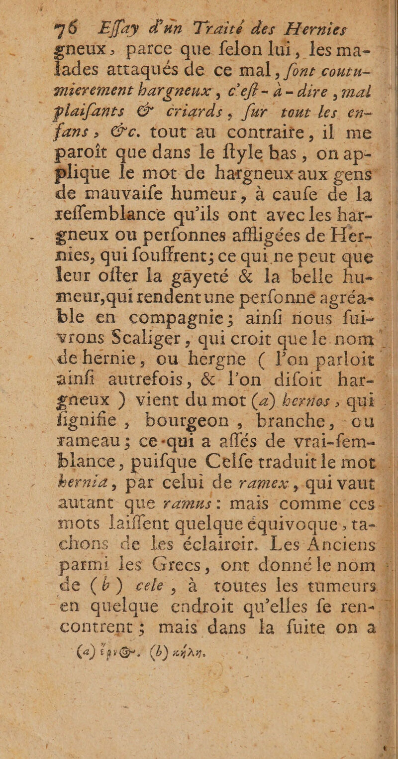 6 Eflay d'un Trairé des Hernies gneux, parce que felon lui, lesma- _fades attaqués de ce mal, /orr coutu- mierement bargneux, c’eff-a-dire ,mal plailants © Criards, fur tour les en- fans, @c. tout au contraite, il me | paroît que dans le ftyle bas, onap- | plique le mot de hargneux aux gens” : de mauvaife humeur, à caufe de la ! reflemblance qu’ils ont avecleshar- | gneux ou perfonnes affligées de Her- nies, qui fouffrent; ce qui ne peut que | leur ofter la gayeté &amp; la belle hu- | meur,quirendentune perfonné agréa= … ble en compagnie; aïnfi nous fui- : vrons Scaliger , qui croit que le nom … de hernie, ou hergne ( l’on parloit !! ainft autrefois, &amp; l’on difoit har- gneux ) vient du mot (2) bornes , qui fignifie , bourgeon , branche, ou | rameau ; ce-qui a aflés de vrai-fem- . blance, puifque Celfe traduit le mot | berniz, par celui de ramex , Qui Vaut | autant que rzmH5: Mais comme CCS mots laiffent quelque équivoque, ta- chons de les éclaircir. Les Anciens 4 parmi les Grecs, ont donné le nom 4! de (b) cele , à toutes les tumeurs # en quelque endroit qu’elles fe ren- | contrent ; mais dans la fuite on a | | | (a) Enr Gr. (b) a}. : L n 4 L na pt