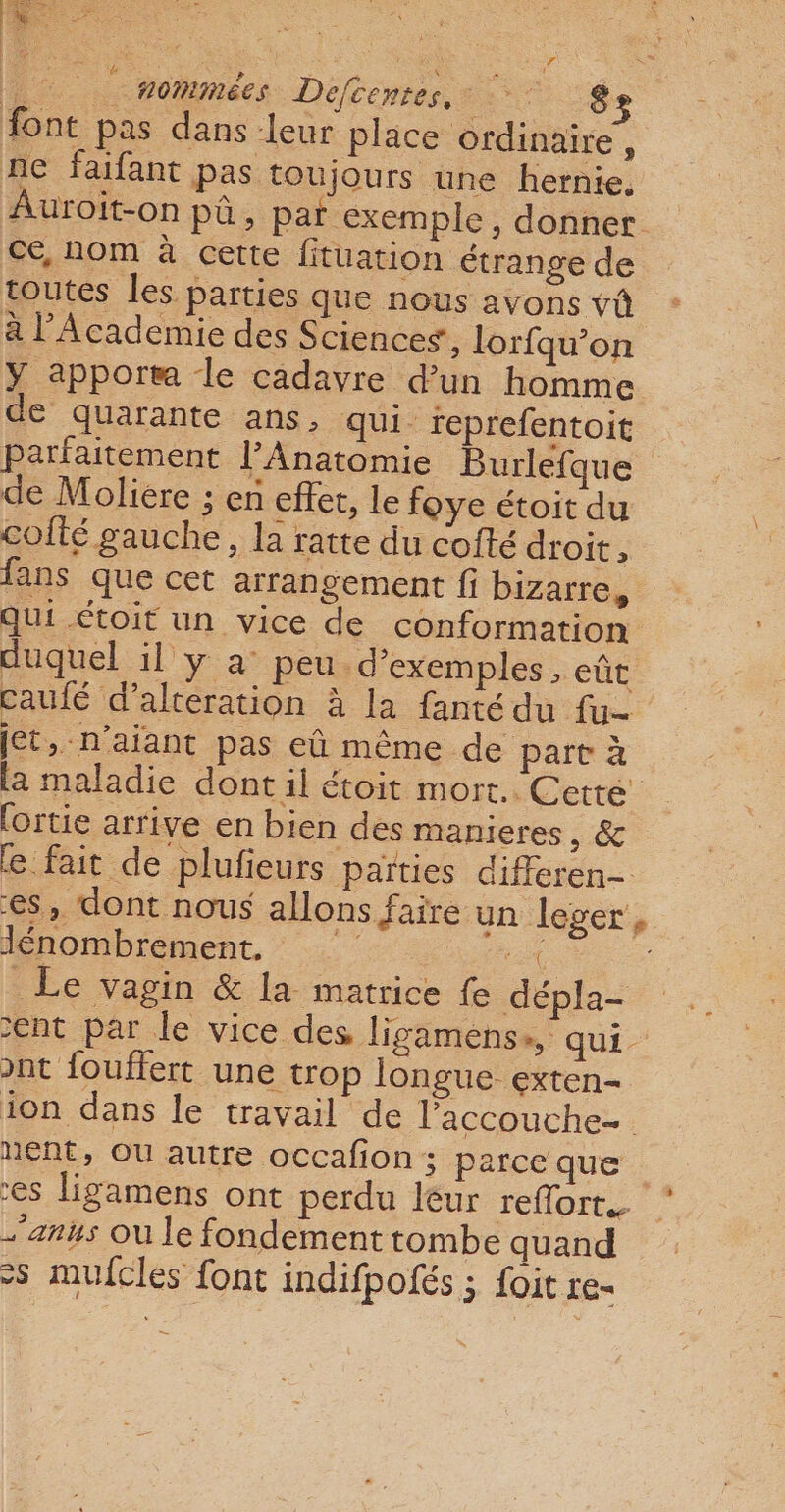 nommées Defcentes, LS font pas dans eur place Ordinaire, ne faifant pas toujours une hernie, Auroit-on pû, par exemple, donner ce, nom à cette fituation étrange de toutes les parties que nous ayons vû à l’Academie des Sciences, lorfqu’on Y apport le cadavre d’un homme € quarante ans, qui feprefentoit parfaitement l’Anatomie Burlefque de Moliere ; en effet, le foye étoit du cofté gauche, la ratte du cofté droit, fans que cet arrangement fi bizarre, qui étoit un vice de conformation duquel il y a° peu d'exemples , eût caufé d’alteration à la fanté du fu- jet, -n’aiant pas eû même de part à la maladie dont il étoit mort. Cette fortie arrive en bien des manieres CE e fait de plufieurs païties differen- es, dont nous allons faire un leger, Jénombrement, x Le vagin &amp; la matrice fe dépla- ent par le vice des ligamens», qui. ont fouflert une trop longue exten- ion dans le travail de laccouche- nent, OU autre occafion ; parce que es ligamens ont perdu leur reffort. * anus Où le fondement tombe quand &gt;s mufcles font indifpofés ; foit re-