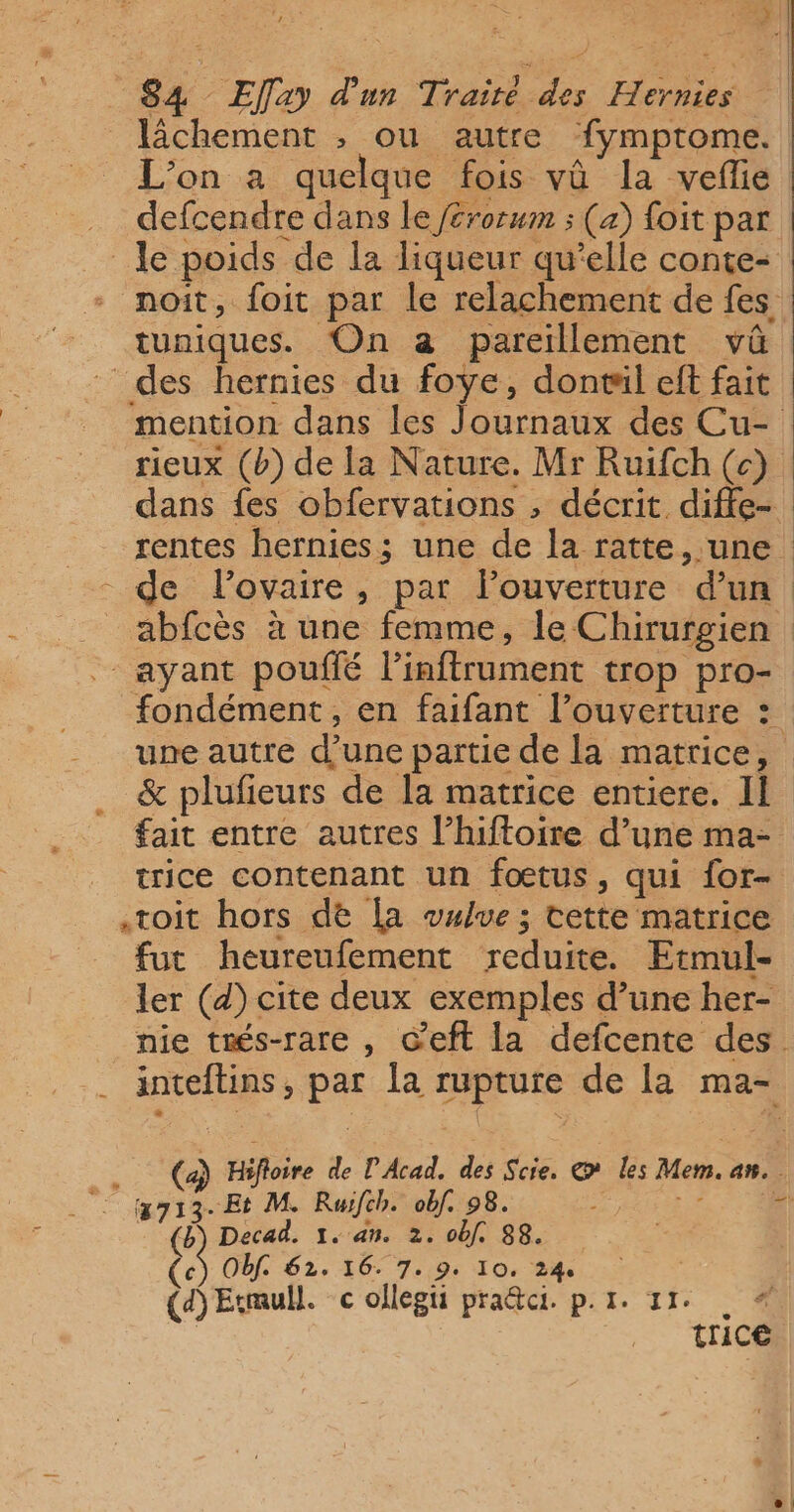 lâchement , ou autre fymprome. L'on a quelque fois vû la vefie … defcendre dans le /£rorwm ; (a) foit par le poids de la liqueur qu’elle conte- noit, foit par le relachement de fes tuniques. On a pareillement vû des hernies du foye, donril eft fait mention dans les Journaux des Cu- rieux (b) de la Nature. Mr Ruifch (c) dans fes obfervations , décrit diffe- rentes hernies; une de la ratte, une - de lovaire, par louverture d’un abfcès à une femme, le Chirurgien : . ayant pouffé l’inftrument trop pro- fondément, en faifant l’ouverture : une autre d’une partie de la matrice, &amp; plufieurs de la matrice entiere. II fait entre autres l’hiftoire d’une ma- trice contenant un fœtus, qui for- toit hors de [a wwlue ; tette matrice fut heureufement reduite. Etmul- ler (d) cite deux exemples d’une her- nie trés-rare , Ceft la defcente des. inteftins, par la rupture de la ma- . (a) Hifloire de l'Acad. des Scie, @ les Mem. an. 3713. Et M. Ruïfch. obf. 98. DL RARES ‘4 (b Decad. 1. an. 2. obf. 88. (ec Obf. 62. 16. 7.9. 10, 24 | | (a) Esmull. c ollegii pra@ci. p.1. 11° « | trice