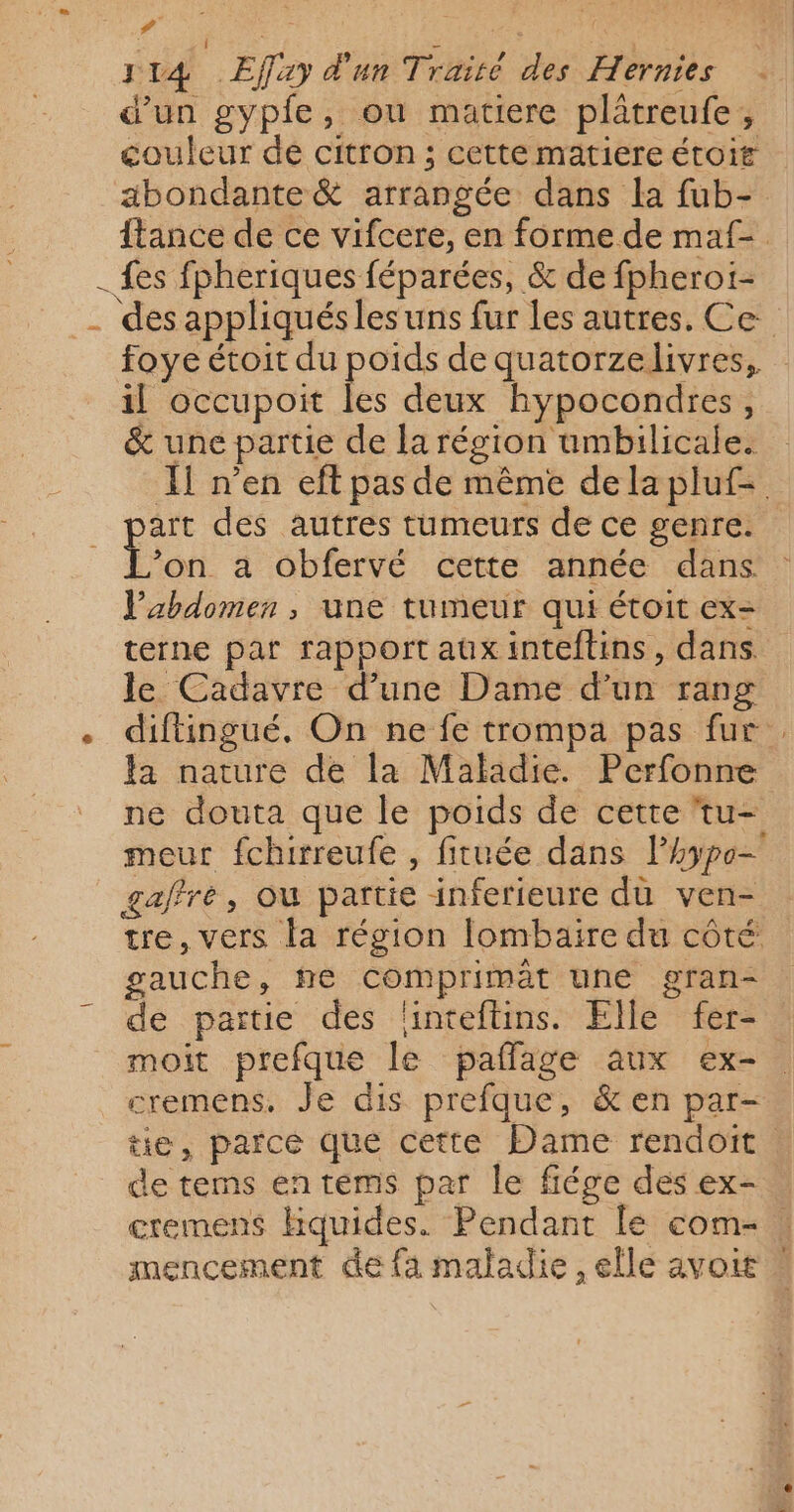 # ; PRE | 114 Effay d'un Traité des Hernies d'un gyple, ou matiere plâtreufe, couleur de citron ; cette matiere étoif abondante &amp; arrangée dans la fub- {tance de ce vifcere, en forme de maf- - fes fpheriques féparées, &amp; de fpherot- _ des appliqués les uns fur les autres. Ce foye étoit du poids de quatorzelivres, il occupoit les deux hypocondres, &amp; une partie de la région umbilicale. À] n’en eft pas de même dela pluf= art des autres tumeurs de ce genre. pi a obfervé cette année dans l'abdomen , une tumeur qui étoit ex- terne par rapport aux inteftins , dans le Cadavre d’une Dame d’un rang . diftingué., On ne fe trompa pas fur fa nature de la Maladie. Perfonne ne douta que le poids de cette 'tu- meur fchirreufe , fituée dans lhypo- gaffre, où partie inferieure dù ven- tre, vers la région lombaire du côté gauche, he comprimèt une gran- de partie des flinteftins. Elle fer- moit prefque le paflage aux ex-. cremens, Je dis prefque, &amp; en par- tie, parce qué cette Dame rendoït | de tems entems par le fiége des ex- cremens hquides. Pendant le com- mencement de fa maladie, elle avoir *