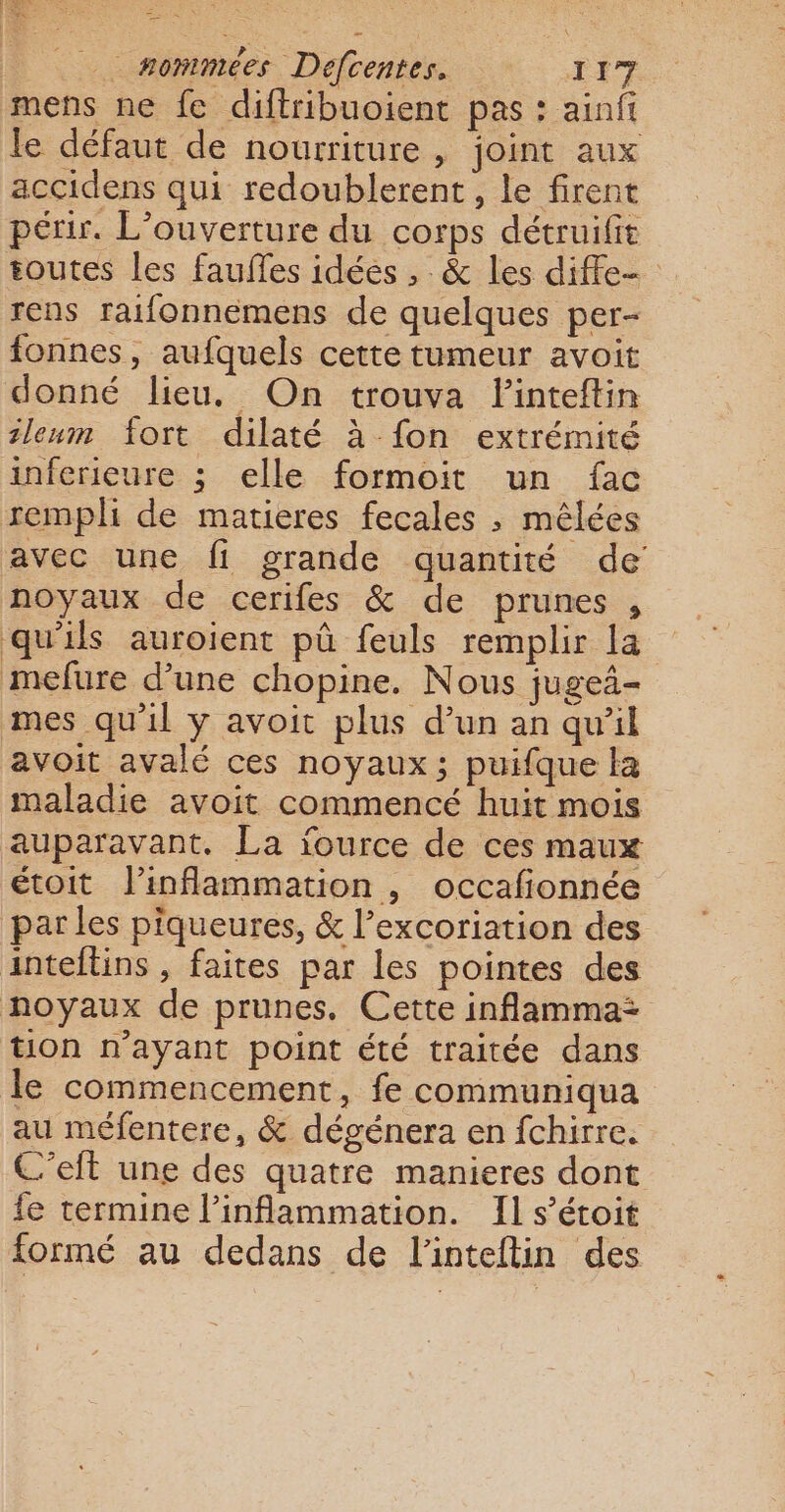 mens ne fe diftribuoient pas : ainfi le défaut de nourriture, joint aux accidens qui redoublerent , le firent périr. L'ouverture du corps détruifit toutes les fauffes idées , : &amp; les diffe- rens raifonnemens de quelques per- fonnes, aufquels cette tumeur avoit donné lieu. On trouva Finteftin tleum fort dilaté à fon extrémité inferieure ; elle formoit un fac remph de matieres fecales ; mêlées avec une fi grande quantité de noyaux de cerifes &amp; de prunes , qu'ils auroient pû feuls remplir la mefure d’une chopine. Nous jugei- mes qu'il ÿ avoit plus d’un an qu’il avoit avalé ces noyaux; puifque la maladie avoit commencé huit mois auparavant. La iource de ces maux étoit l’inflammation , occafionnée par les piqueures, &amp; l’excoriation des inteftins , faites par les pointes des noyaux de prunes. Cette inflamma: tion n'ayant point été traitée dans le commencement, fe communiqua au méfentere, &amp; dégénera en fchirre. C’eft une des quatre manieres dont {e termine linflammation. Il s’étoit formé au dedans de l'inteftin des