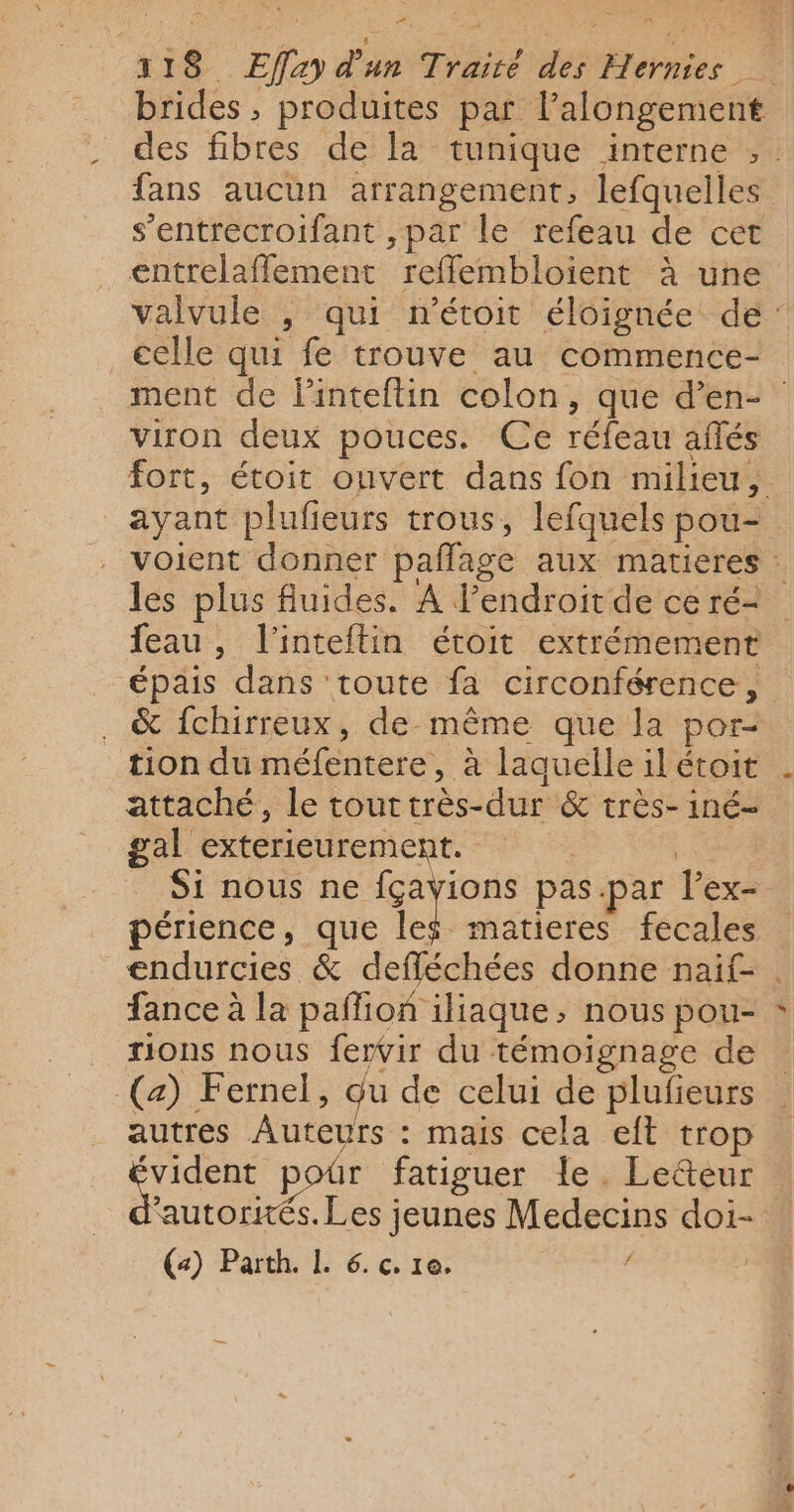 brides , produites par l’alongement des fibres de la tunique interne , : fans aucun arrangement, lefquelles s’entrecroifant ,par le refeau de cet entrelaflement refflembloient à une valvule , qui n’étoit éloignée de: celle qui fe trouve au commence- ment de linteftin colon, que d’en- viron deux pouces. Ce réfeau aflés fort, étoit ouvert dans fon milieu, ayant plufieurs trous, lefquels pou-= voient donner pañlage aux matieres : les plus fluides. À Pendroit de ce ré- feau, l’inteftin étoit extrémement épais dans toute fa circonférence, . &amp; fchirreux, de même que la por- tion du méfentere, à laquelle il étoit attaché, le touttrès-dur &amp; très- iné- gal exterieurement. | Si nous ne LE de pas-par l’ex- périence, que le$ matieres fecales endurcies &amp; defléchées donne naif- . fance à la paflion iliaque, nous pou- rions nous fervir du témoignage de (a) Fernel, Qu de celui de plufieurs autres Auteurs : mais cela eft trop Le pour fatiguer le. Le&amp;eur autorités. Les jeunes Medecins doi-