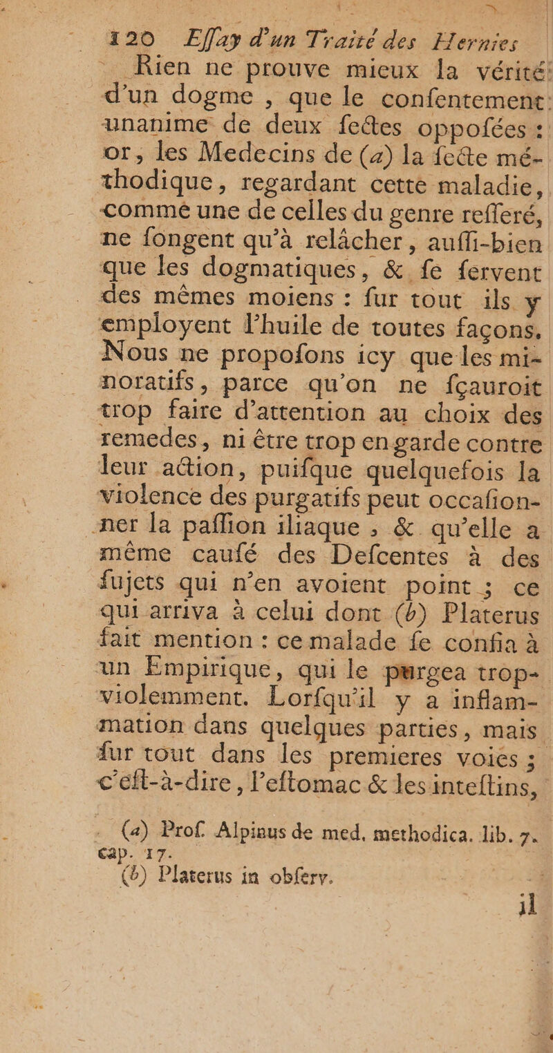 ‘ . , = : = 120 Effay d'un Traité des Hernies Rien ne prouve mieux la vérité: d'un dogme , que le confentement: unanime de deux fetes oppofées : or, les Medecins de (4) la fe&amp;te mé- thodique, regardant cette maladie, commé une de celles du genre refleré, ne fongent qu’à relâcher, auffi-bien que les dogmatiques, &amp; fe fervent des mêmes moiens : fur tout ils y employent l’huile de toutes façons. Nous ne propofons icy queles mi- noratifs, parce qu'on ne fçauroit trop faire d'attention au choix des remedes, ni être trop engarde contre leur a@ion, puifque quelquefois la violence des purgatifs peut occafion- ner la paflion iliaque , &amp; qu’elle a même caufé des Defcentes à des fujets qui n’en avoient point ; ce qui arriva à celui dont (b) Platerus fait mention : ce malade fe confia à un Empirique, qui le purgea trop+ violemment. Lorfqu'il y a inflam- mation dans quelques parties, mais fur tout dans les premieres voies ; c'éfl-à-dire, l’eftomac &amp; lesinteftins, - (a) Prof Alpinus de med, methodica. lib. 7. Cap. 17. () Platerus in obferv. 4