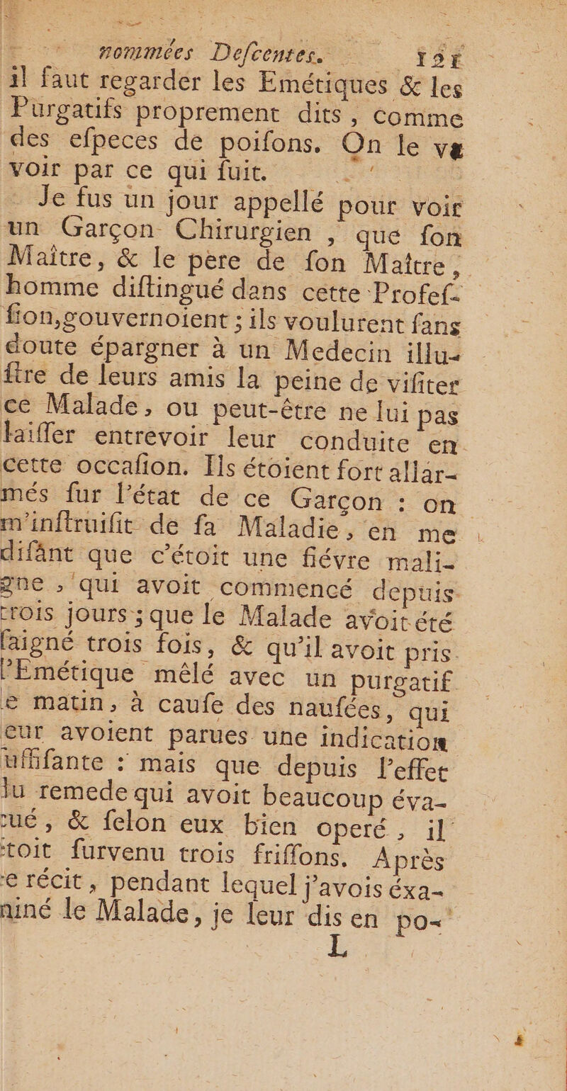 il faut regarder les Emétiques &amp; Les Purgatifs proprement dits, comme des efpeces de poifons. On le væ Voir par ce quifuit | Je fus un jour appellé pour voir un Garçon Chirurgien , que fon Maître, &amp; le père de fon Mattre , homme diftingué dans cette Profef. fon,gouvernoient ; ils voulurent fans doute épargner à un Medecin illu2 ftre de leurs amis la peine de vifiter ce Malade, ou peut-être ne lui pas laïfler entrevoir leur conduite en cette occafion. Ils étoient fort allar- més fur l'état de ce Garçon : on | m'inftruifit de fa Maladie, en me difânt que c’étoit une fiévre mali- gne ; Qui avoit commencé depuis. rois jours ; que le Malade avoitéré laigné trois fois, &amp; qu’il avoit pris. PEmétique mêlé avec un purgatif e matin, à caufe des naufées, qui cur avoient parues une indicatior uifante : mais que depuis l'effet lu remede qui avoit beaucoup éva- cué, &amp; felon eux bien Opere. ; 11 toit furvenu trois friffons. Après e récit, pendant lequel j’avois éxa- niné le Malade, je leur dis en po&lt;