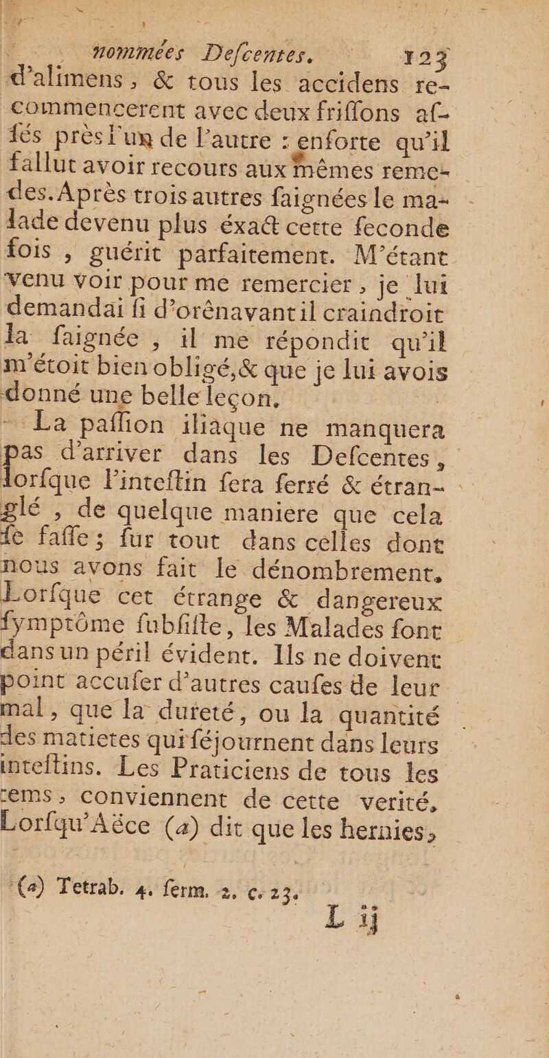 À. 3 sc : F7 28 ES fie 5 ‘ : nommées Defcentes, . Yo 7 d'alimens, &amp; tous les accidens re- commencerent avec deux friflons af és près l'ux de l’autre : enforte qu’il fallut avoir recours aux mêmes remc- des. Après trois autres faignées Le ma- lade devenu plus éxa@ cette feconde fois , guérit parfaitement. M'’étant Venu voir pour me remercier, je lui demandai fi d’orênavantil craindroit la faignée , il me répondit qu'il m'étoit bien obligé, &amp; que je lui avois donné une belle leçon, La - La pañlion iliaque ne manquera pas d'arriver dans les Defcentes, lorfque Finteftin fera ferré &amp; étran- glé , de quelque maniere que cela fe fafle; fur tout dans celles dont nous avons fait le dénombrement. Lorfque cet étrange &amp; dangereux fymptôme fubfiite, les Malades font dans un péril évident. Ils ne doivent point accufer d’autres caufes de leur mal, que la dureté, ou la quantité des matictes quiféjournent dans leurs inteftins. Les Praticiens de tous les -EMS; Conviennent de cette verité, Lorfqu'Aëce (a) dit que les hernies, :(a) Tetrab. PT ferm. De Cr 23 s.