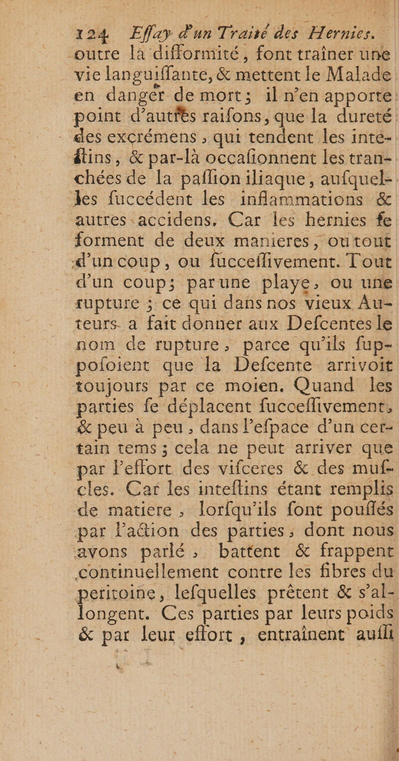 outre la difformité, font traîner une vie languiffante, &amp; mettent le Malade en danger de mort; il n’en apporte: point d’autfés raifons, que la dureté. - des excrémens ; qui tendent les inté- étins, &amp; par-là occafionnent les tran- chées de la paflioniliaque, aufquel- des fuccédent les inflammations &amp; autres accidens, Car les hernies fe forment de deux manieres, outout d’un coup, ou fucceilivement. Tout d’un coup; parune playe, ou une rupture ; ce qui dans nos vieux Au- teurs. a fait donner aux Defcentes le nom de rupture, parce qu’ils fup- pofoient que la Defcente arrivoit toujours par ce moien. Quand les parties fe déplacent fucoeflivement, &amp; peu à peu, dans l’efpace d’un cer- tain tems ; cela ne peut arriver que par leffort des vifceres &amp; des muf- cles. Car les inteflins étant remplis de matiere, lorfqu’ils font pouflés par lation des parties, dont nous avons parlé, battent &amp; frappent continuellement contre les fibres du peritoine, lefquelles prêtent &amp; s’al- longent. Ces parties par leurs poids &amp; par leur effort , entrainent aufli &amp;.