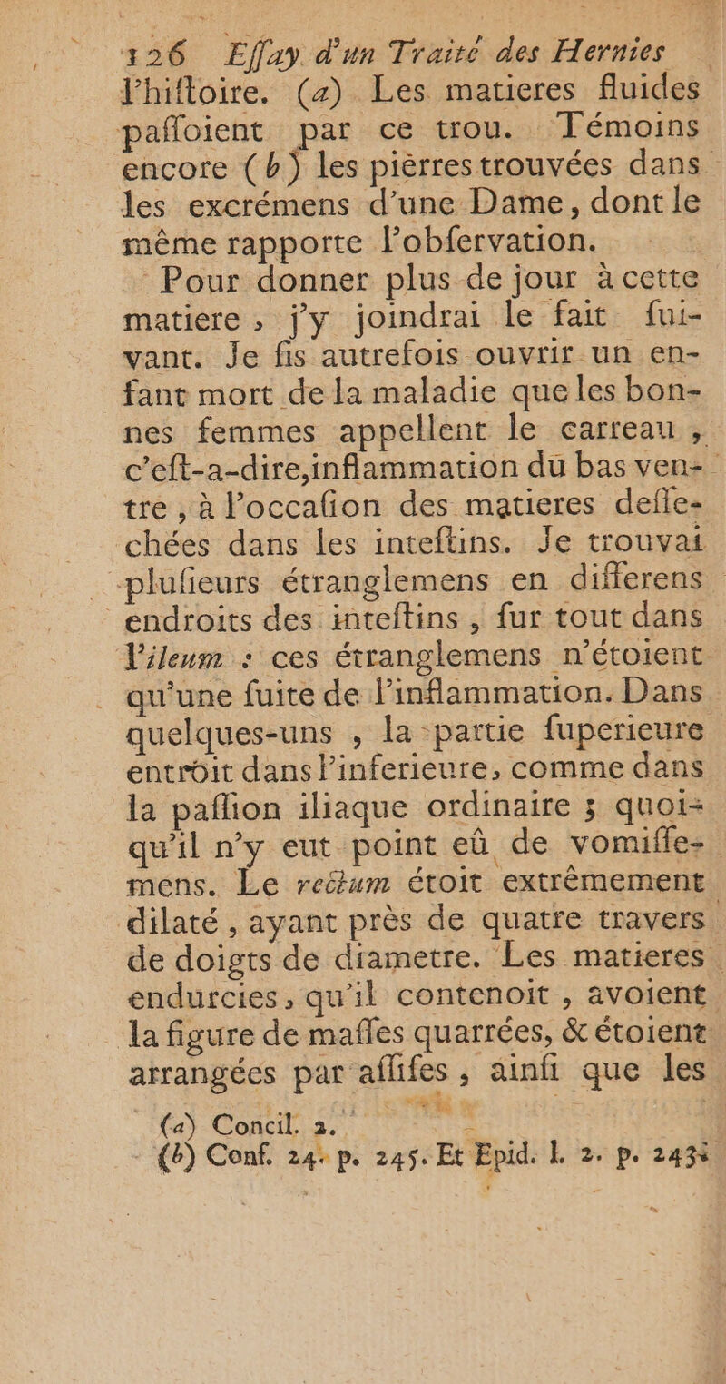 / . l'hifloire. («) Les matieres fluides encore ( b) les pièrres trouvées dans les excrémens d’une Dame, dont le même rapporte l’obfervation. Pour donner plus de jour à cette matiere , jy joindrai le fait fui- vant. Je fis autrefois ouvrir un en- fant mort de la maladie que les bon- nes femmes appellent le carreau , c’eft-a-dire,inflammation du bas ven: tre , à l’occalion des matieres defle- qu'une fuite de linflammation. Dans quelques-uns , la partie fuperieure entrôit dans linferieure, comme dans la pañlion iliaque ordinaire 3 quoi- qu'il n'y eut point eû de vonufle-. mens. Le reëum étoit extrèmement dilaté , ayant près de quatre travers de doigts de diametre. Les matieres endurcies, qu'il contenoit , avoient. la figure de mafles quarrées, &amp; étoient arrangées par aflifes , ainfi que les ou re | (b) Conf. 24: p. 245. Et Epid. &amp; 2. p. 243%,