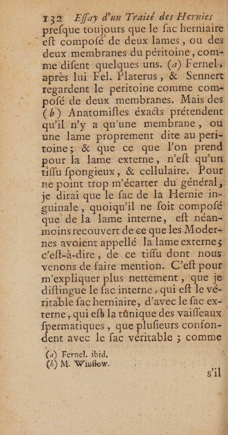 Ÿ x32 Effay d'un Traité des Hernies prefque toujours que le fac herniaire : eft compolé de deux lames , ou des deux membranes du péritoine, com me difent quelques uns. (2) Fernels après lui Fel. Platerus, &amp; Sennert regardent le peritoine comme com pofé de deux membranes. Mais des (b) Anatomiftes éxa@s prétendent qu'il ny a qu'une membrane, ou une lame proprement dite au peri- toine; &amp; que ce que lon prend pour la lame externe, n’eft qu'un t1flu fpongieux, &amp; cellulaire. Pour ne point trop m'écarter du général, je dirai que le fac de la Hernie in- guinale, quoiqu'il ne foit compolié que de la lame interne, eft néan- moinsrecouvert de ce que les Moder- nes avoient appellé la lame externes c’eft-à-dire, de ce tiffu dont nous venons de faire mention. C’eft pour. m'expliquer plus nettement, que je diftingue le fac interne , qui eft le vé- ritable fac herniaire, d’avec le fac ex- terne, qui ef6 la tûnique des vaifleaux fpermatiques, que plufieurs confon- dent avec le fac véritable ; comme (4) Fernel. 1bid. {b) M. Winflow. s’il