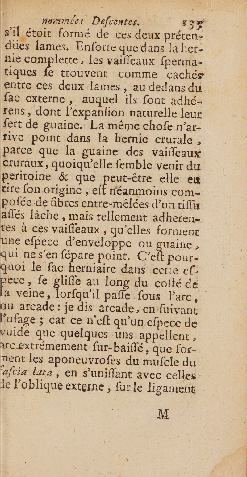 s’il étoit formé de ces deux préten- dues lames. Enforte que dans la her- nie complette, les vaifleaux fperma- tiques fe trouvent comme cachés entre ces deux lames, au dedans du fac externe , auquel ils font adhé- rens , dont l’expanfon naturelle leur fert de guaine. La même chofe n’ar- tive point dans la hernie crurale , parce que la guaine des vaifleaux Cruraux, quoiqu’elle femble venir du peritoine &amp; que peut-être elle en tire fon origine , eit néanmoins com- pofée de fibres entre-mêlées d’un tiffu aflés lâche , mais tellement adheren- tes à ces vaifleaux , qu’elles forment une efpece d’enveloppe ou guaine, qui ne s’en fépare point. C'ef pour- quoi le fac herniaire dans cette ef. pece, fe glifle au long du cofté de [a vaine: lomfaéil pale fous l'arc, OU arcade: je dis arcade, en fuivane l'ufage ; car ce n’eft qu’un efpece de vuide que quelques uns appellent , wcextrémement fur-baifé, que for- nent les aponeuvrofes du mufcle du ‘aftia lata, en s’uniflant avec celles : ie Foblique externe , fur le ligament M