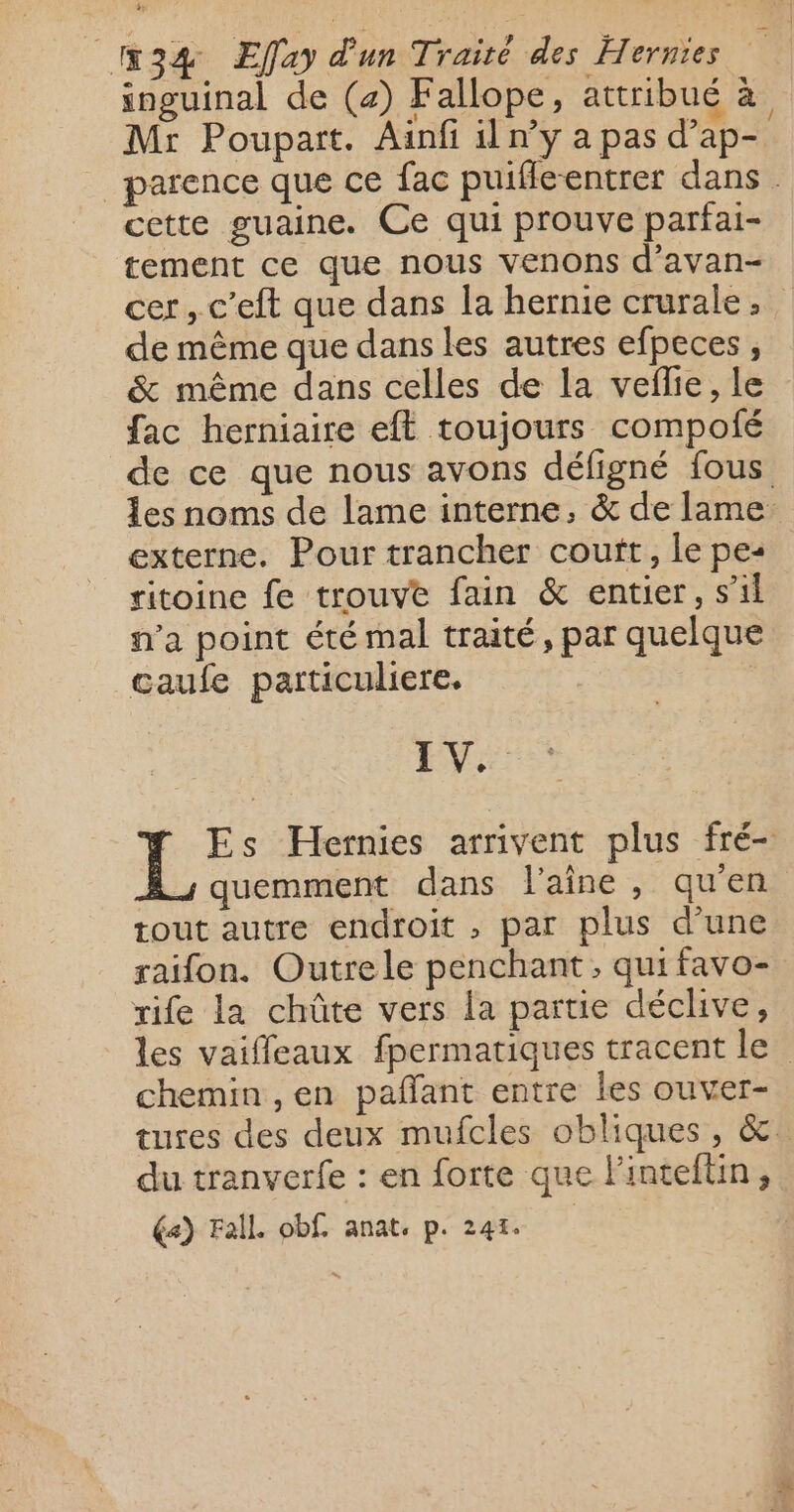 inguinal de (4) Fallope, attribué à Mr Poupart. Ainfi il n’y a pas d’ap- _ parence que ce fac puifle-entrer dans. cette guaine. Ce qui prouve parfai- tement ce que nous venons d’avan- cer, c’eft que dans la hernie crurale, de même que dans les autres efpeces , &amp; même dans celles de la veflie, le fac herniaire eft toujours compolié de ce que nous avons défigné fous Les noms de lame interne, &amp; de lame: externe. Pour trancher cout, le pe: ritoine fe trouve fain &amp; entier, s’il n’a point été mal traité, par quelque caufe particuliere. | EV Es Hernies arrivent plus fré- À; quemment dans laine, qu'en tout autre endroit , par plus d’une raifon. Outre le penchant, qui favo- rife la chüûte vers la partie déclive, les vaiffeaux fpermatiques tracent le chemin ,en pañant entre les ouver- tures des deux mufcles obliques, &amp; du tranverfe : en forte que lintefüin,