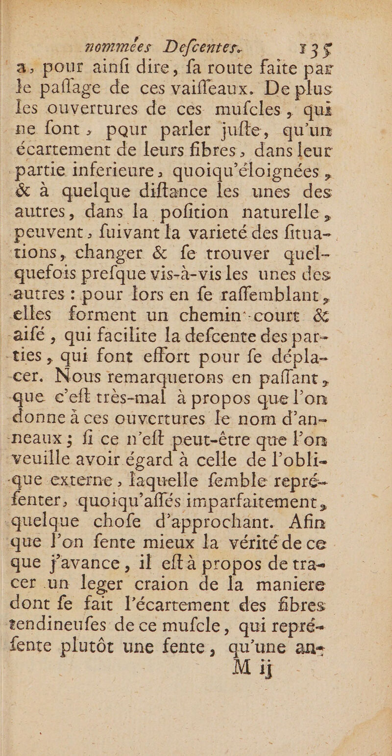 a, pour ainfi dire, fa route faite par le pañlage de ces vaiffeaux. De plus les ouvertures de ces mufcles, qui ne font, pour parler jufte, qu’un écartement de leurs fibres, dans leur partie inferieure, quoiqu'éloignées , &amp; à quelque diftance les unes des autres, dans la pofition naturelle, peuvent, fuivant la varieté des fitua- tons, changer &amp; fe trouver quel- quefois prefque vis-à-visles unes des autres : pour Îors en fe raffemblant, elles forment un chemin--court &amp; aifé , qui facilite la defcente des par- -ties , qui font effort pour fe dépla- -cer. Nous remarquerons en pañffant, que c’eft très-mal à propos que l’on donne à ces ouvertures le nom d’an- -neaux ; fi ce n’eft peut-être que lon veuille avoir égard à celle de l’obli- que externe , laquelle femble repré. fenter, quoiqu’aflés imparfaitement, quelque chofe d’approchant. Afin que lon fente mieux la vérité de ce que javance , il eftà propos de tra- cer un leger craion de la maniere dont fe fait l’écartement des fibres tendineufes de ce mufcle, qui repré fente plutôt une fente, qu’une an