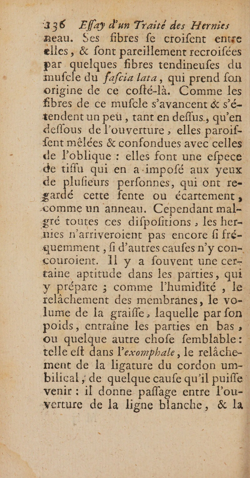 eau. Ses fibres fe croifent entge elles, &amp; font parcillement recroifées par quelques fibres tendineufes du mufcle du fafcia lata, qui prend fon origine de ce cofté-là. Comme les fibres de ce mufcle s’avancent &amp; s’é- tendent un pet, tant en deflus., qu’en deflous de l’ouverture ; elles paroif- fent mêlées &amp; confondues avec celles de loblique : elles font une efpece de uffu qui en a-impofé aux yeux de plufieurs perfonnes, qui ont re gardé cette fente ou écartement, &lt;omme un anneau. Cependant mal- gré toutes ces difpofitions , les her- mics n'arriveroient pas encore fi fré- quemment , fi d’autres caufes n’y con- couroient. Îl y a fouvent une cer- taine aptitude dans les parties, qui y prépare ; comme l'humidité , le. relâchement des membranes, le vo-. lume de la graifle, laquelle par fon poids, entraîne les parties en bas, ou quelque autre chofe femblable: telle et dans lexomphale, le relâche- ment de la ligature du cordon um- bilical ; de quelque caufe qu’il puiffe venir : i] donne paflage entre lou- verture de la ligne blanche, &amp; la