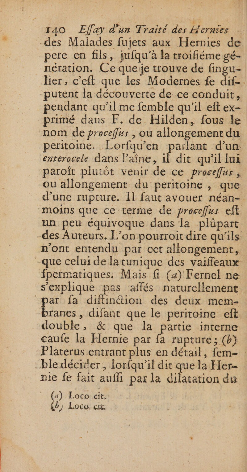 des Malades fujets aux Hernies de pere en fils, jufqu’à la troifiéme gé- nération. Ce queie trouve de fingu- lier, c'eft que les Modernes fe dif. putent la découverte de ce conduit, pendant qu'il me femble qu'il eft ex- primé dans F. de Hilden, fous le nom de proceffus , ou allongement du peritoine. Lorfqu’en parlant d’un enrerocele dans Paîne, il dit qu’il lui paroît plutôt venir de ce proceffus , ou allongement du peritoine , que d’une rupture. IL faut avouer néan- moins que ce terme de proceffus eft un peu équivoque dans la plûüpart -des Auteurs. L’on pourroit dire qu’ils n'ont entendu par cet allongement, -que celui de latunique des vaifleaux fpermatiques. Mais fi (4) Fernel ne s'explique pas affés naturellement par fa diftintion des deux mem- branes, difant que le peritoine eft double, &amp; que la partie interne caufe la Hernie par {a rupture; (b} Platerus entrant plus en détail, fem- ble décider, lorfqu'il dit que la Her. nie fe fait aufli par la dilatation du (4) Loco cit, 19 Loco. ct. .