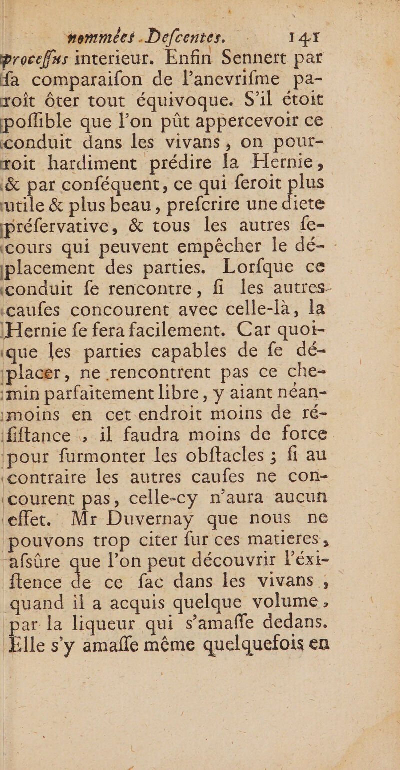 Proceffus interieur. Enfin Sennert par fa comparaifon de l’anevrifme pa- roît ôter tout équivoque. S'il étoit poffible que l’on pût appercevoir ce conduit dans les vivans, on pour- roit hardiment prédire la Hernie, &amp; par conféquent, ce qui feroit plus utile &amp; plus beau, prefcrire une diete préfervative, &amp; tous les autres fe- (cours qui peuvent empêcher le dé- : placement des parties. Lorfque ce conduit fe rencontre, fi les autres- icaufes concourent avec celle-là, la (Hernie fe fera facilement. Car quot- ique les parties capables de fe dé- (placer, ne rencontrent pas ce che- imin parfaitement libre, y aiant néan- moins en cet endroit moins de ré- fiftance , il faudra moins de force ‘pour furmonter les obftacles ; fi au contraire les autres caufes ne con- courent pas, celle-cy n'aura aucun effet. Mr Duvernay que nous ne pouvons trop citer fur ces matieres, afsûre que l’on peut découvrir l’éxi- ftence LE ce fac dans les vivans , quand il a acquis quelque volume, ar la liqueur qui s’amañfe dedans. Elle s’y amafñle même quelquefois en