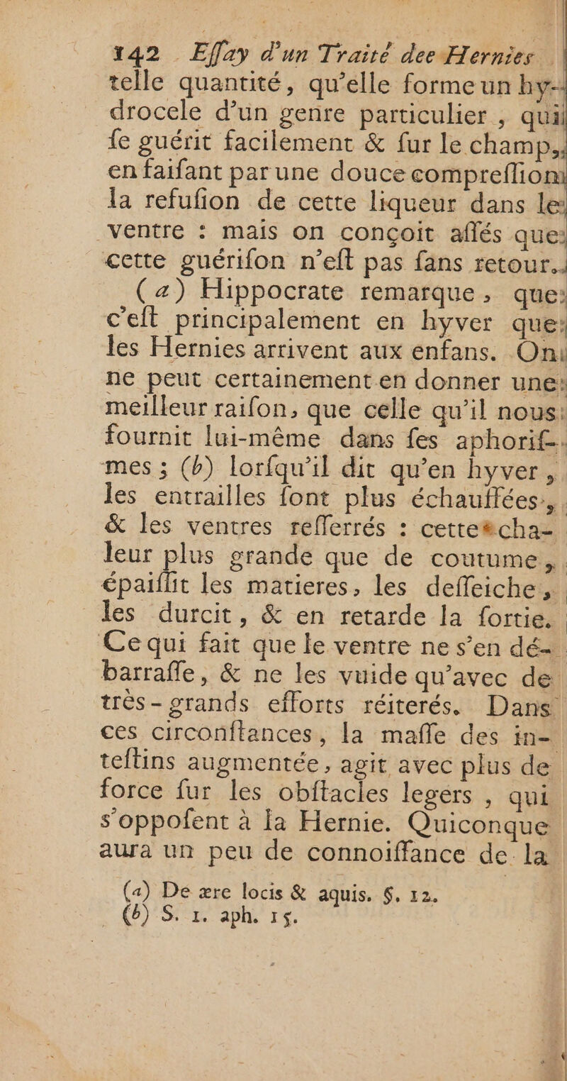 sa Fi x42 Effay d'un Traité dee Hernies | telle quantité, qu’elle forme un hy-: drocele d’un genre particulier , qui fe guérit facilement &amp; fur le champ, en faifant par une douce compreflion 1a refufion de cette liqueur dans le: Ventre : mais on conçoit aflés que: cette guérifon n’eft pas fans retour... (z) Hippocrate remarque, que: c'eit principalement en hyver que: les Hernies arrivent aux enfans. On ne peut certainement en donner une: meilleur raifon, que celle qu’il nous: fournit lui-même dans fes aphorif. mes ; (b) lorfqu'il dit qu’en hyver, les entrailles {ont plus échauftées,,. &amp; les ventres refferrés : cetteëcha= leur plus grande que de coutume, épaifit les matieres, les deffeiche, : les durcit, &amp; en retarde la fortie. Ce qui fait que le ventre ne s’en dé. barrafle, &amp; ne les vuide qu'avec de trés- grands efforts réiterés. Dans ces circonftances, la mafle des in- teltins augmentée, agit avec plus de force fur les obitacles legérs , qui s’oppofent à la Hernie. Quiconque aura un peu de connoiïffance de la («) De ære locis &amp; aquis. $, 12. . (6) Sr aplh 15. MR 5 mess rétine