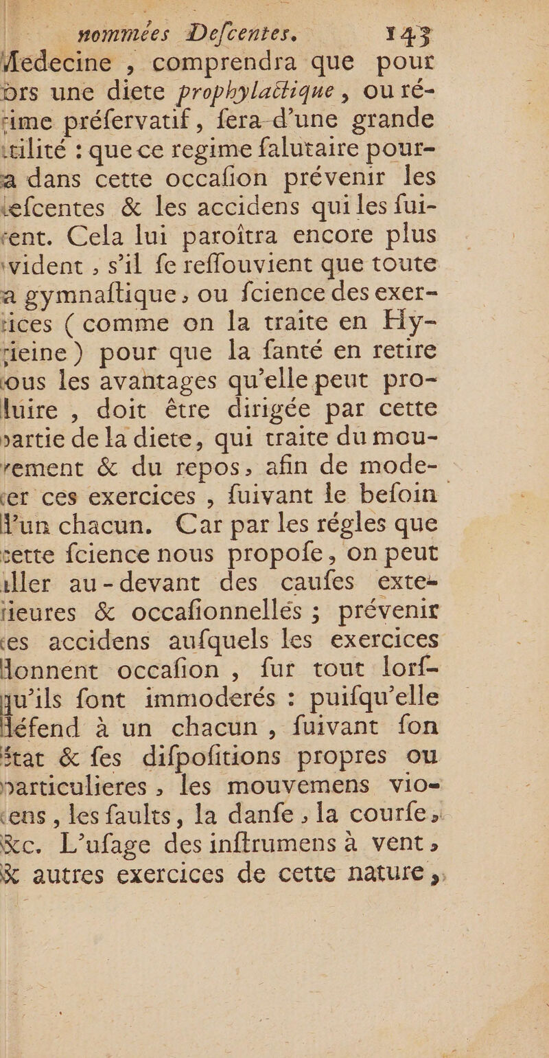 Medecine , comprendra que pour brs une diete prophylaitique , où ré- rime préfervatif, fera d’une grande tilité : que ce regime falutaire pour- a dans cette occafion prévenir les efcentes &amp; les accidens qui les fui- “ent. Cela lui paroîtra encore plus ‘vident , s’il fe reffouvient que toute a gymnaftique, ou fcience des exer- tices (comme on la traite en Hy- rieine) pour que la fanté en retire ous les avantages qu’elle peut pro- luire , doit être dirigée par cette partie de la diete, qui traite du mou- rement &amp; du repos, afin de mode- er ces exercices , {uivant le befoin Mun chacun. Car par les régles que sette fcience nous propoie, on peut iller au-devant des caufes exte- ieures &amp; occafionnellés ; prévenir es accidens aufquels les exercices Honnent occafion , fur tout lorf- qu’ils font immoderés : puifqu’elle Aéfend à un chacun, fuivant fon Stat &amp; fes difpofitions propres ou particulieres , les mouvemens vio- tens , les faults, la danfe , la courfe, &amp;c. L’ufage des inftrumens à vent, &amp; autres exercices de cette nature ;;