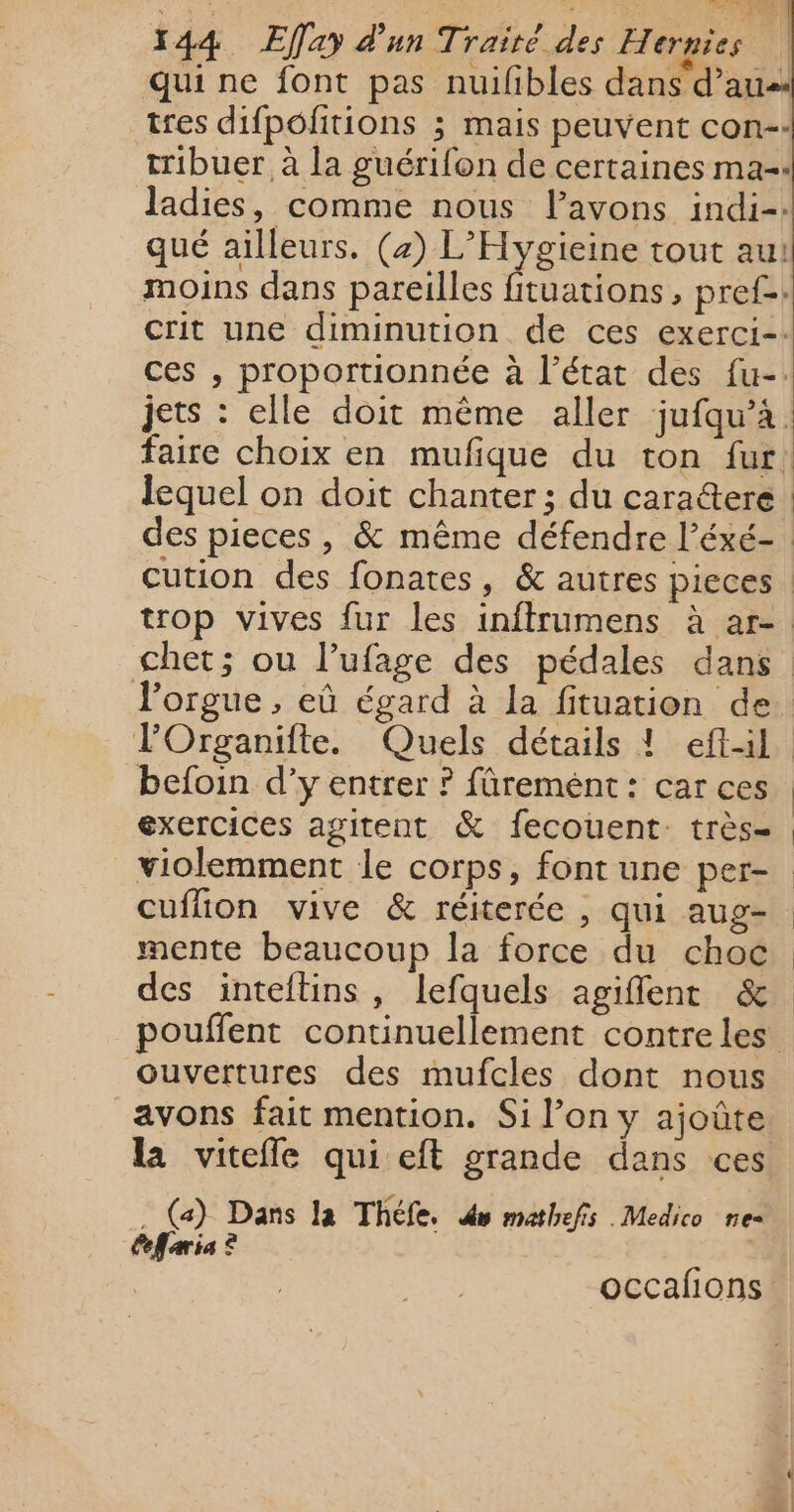 qui ne font pas nuilibles dans d'au tres difpofitions ; mais peuvent con-- tribuer à la guérifon de certaines ma: ladies, comme nous l’avons indi-. qué ailleurs. (2) L’Hygieine tout au! moins dans pareilles fituations , pref-: crit une diminution de ces exerci=: ces , proportionnée à l’état des fu-. faire choix en mufique du ton fur des pieces , &amp; même défendre l’éxé- cution des fonates, &amp; autres pieces | l'orgue, eù égard à la fituation de POrganifte. Quels détails ! eftil befoin d’y entrer ? fûremént: car ces exercices agitent &amp; fecouent. très- cuflion vive &amp; réiterée , qui aug- mente beaucoup la force du choc des inteftins, lefquels agiflent &amp; ouvertures des mufcles dont nous avons fait mention. Si l’on y ajoûte la vitefle qui eft grande dans ces . (a) Dans la Théfe. du mathefis .Medico ne Cefaria ? occafions