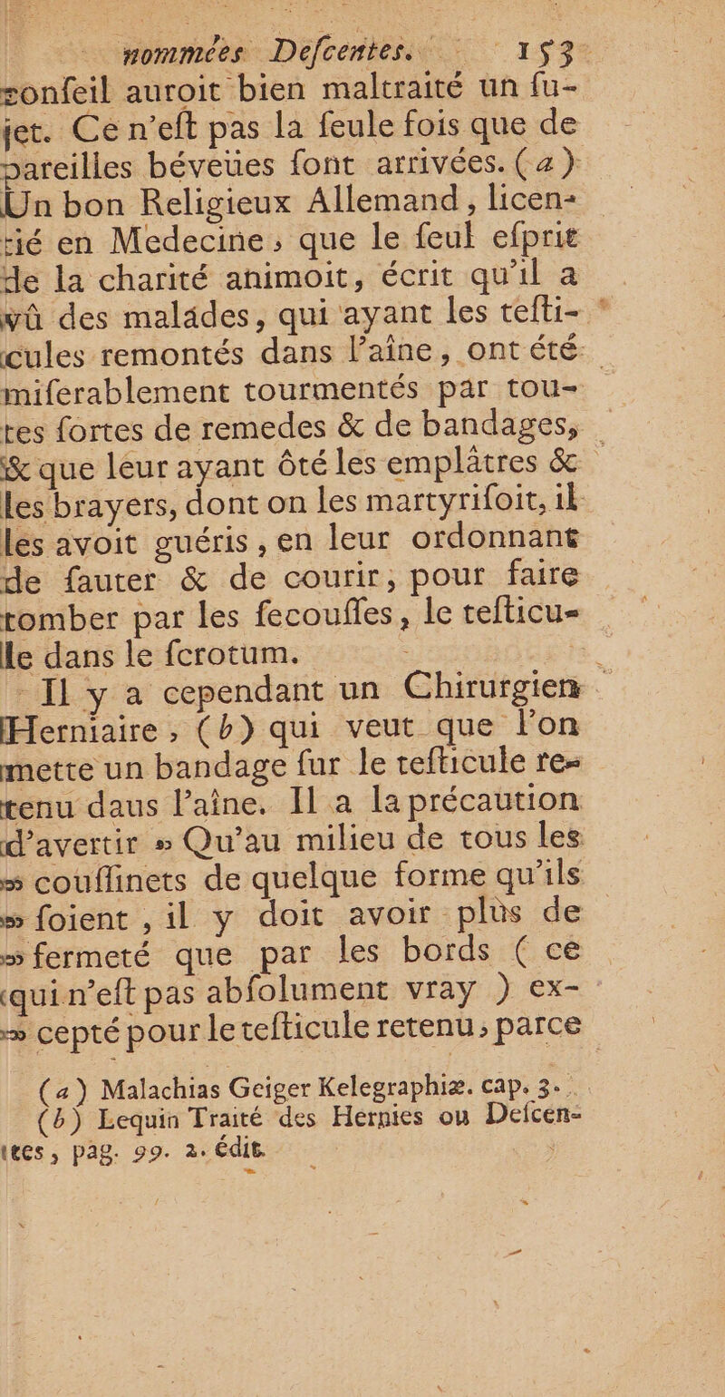 | Hommees Défcentesii  153% sonfeil auroit bien maltraité un fu- jet. Ce n’eft pas la feule fois que de pareilles béveues font arrivées. (a ) Un bon Religieux Allemand, licens rié en Medecine; que le feul efprië de la charité animoit, écrit qu'il a wû des malades, qui ayant les tefti- * cules remontés dans l’aîne, ont été: miferablement tourmentés par tou- tes fortes de remedes &amp; de bandages, &amp; que leur ayant ôté les emplâtres &amp; les brayers, dont on les martyrifoit, ik lés avoit guéris , en leur ordonnant de fauter &amp; de courir, pour faire tomber par Les fecoufles, le cefticu- Le dans le fcrotum. ia - Il y à cependant un Chirurgien Herniaire, (b) qui veut que l'on mette un bandage fur le tefticule re- tenu daus laine. Il a la précaution d’avertir # Qu’au milieu de tous les » couflinets de quelque forme qu'ils » foient ,il y doit avoir plus de » fermeté que par les bords (ce quin’eft pas abfolument vray ) ex- = cepté pour letefticule retenu, parce (a) Malachias Geiger Kelegraphiæ. cap. 3... (b) Lequin Traité des Hernies où Defcen- (tes, pag. 99. 2: édit. à