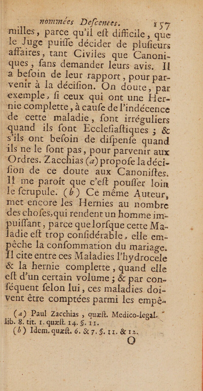 # nominées Defcenées. 157 milles, parce qu’il eft difficile, que le Juge puiffe décider de plufieurs affaires, tant Civiles que Canoni- ques, fans demander leurs avis. Il à befoin de leur rapport, pour par- venir à la décifion. On doute, par exemple, fi ceux qui ont une Her- nie complette, à caufe de l’indécence de cette maladie, font irréguliers quand ils font Ecclefaftiques ; &amp; s'ils ont befoin de difpenfe quand il ne le font pas, pour parvenir aux Ordres. Zacchias (4) propofe la déci- fon de ce doute aux Canoniftes. 1 me paroît que c’eft poufler loin le fcrupule. (4) Ce même Auteur, met encore les Hernies au nombre des chofes,qui rendentun homme im: puiffant, parce que lorfque cette Ma- Jladie eft trop confidérable, elle em- êche la confommation du mariage. { cite entre ces Maladies l’hydrocele &amp; la hernie complette , quand elle eft d’un certain volume ; &amp; par con. féquent felon lui, ces maladies doi- vent être comptées parmi les empê. (4) Paul Zacchias , auæfñt. Medico-legal. ” Ab. 8. tit. 1. quælt. 14. S. 15.