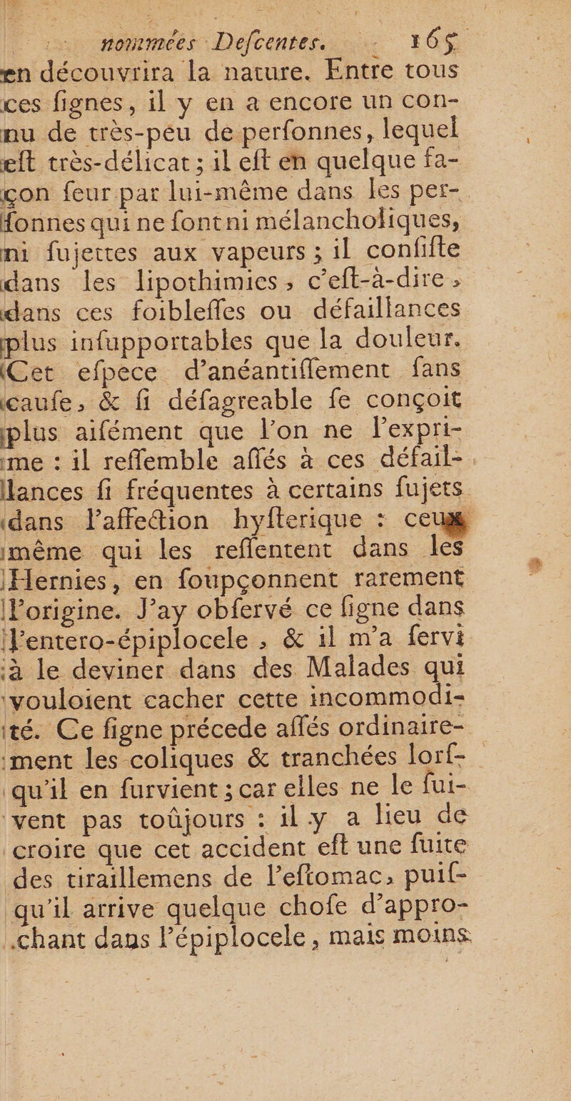 en découvrira la nature. Entre tous ces fignes, il y en a encore un con- nu de très-peu de perfonnes, lequel eft très-délicat ; il eft en quelque fa- con feur par lui-même dans les per- Honnes qui ne fontni mélanchohiques, ni fujettes aux vapeurs ; il confifte dans les lipothimies, c’eft-à-dire ; dans ces foibleffes ou défaillances plus infupportables que la douleur. (Cet efpece d’anéantiflement fans caufe, &amp; fi défagreable fe conçoit plus aifément que l’on ne Pexpri- me : il reflemble affés à ces défail- lances fi fréquentes à certains fujets ‘dans laffe&amp;ion hyfterique : ceux même qui les reflentent dans les Hernies, en foupçonnent rarement (Porigine. J’ay obfervé ce figne dans J’entero-épiplocele , &amp; il n’a fervi ‘à le deviner dans des Malades qui ‘vouloient cacher cette incommodi- té. Ce figne précede affés ordinaire- ment les coliques &amp; tranchées lorf- qu'il en furvient ; car elles ne le fui- vent pas toûjours : ily a lieu de croire que cet accident eft une fuite des tiraillemens de l’eftomac, puit- qu'il arrive quelque chofe d’appro- .chant dans l’épiplocele, mais moins