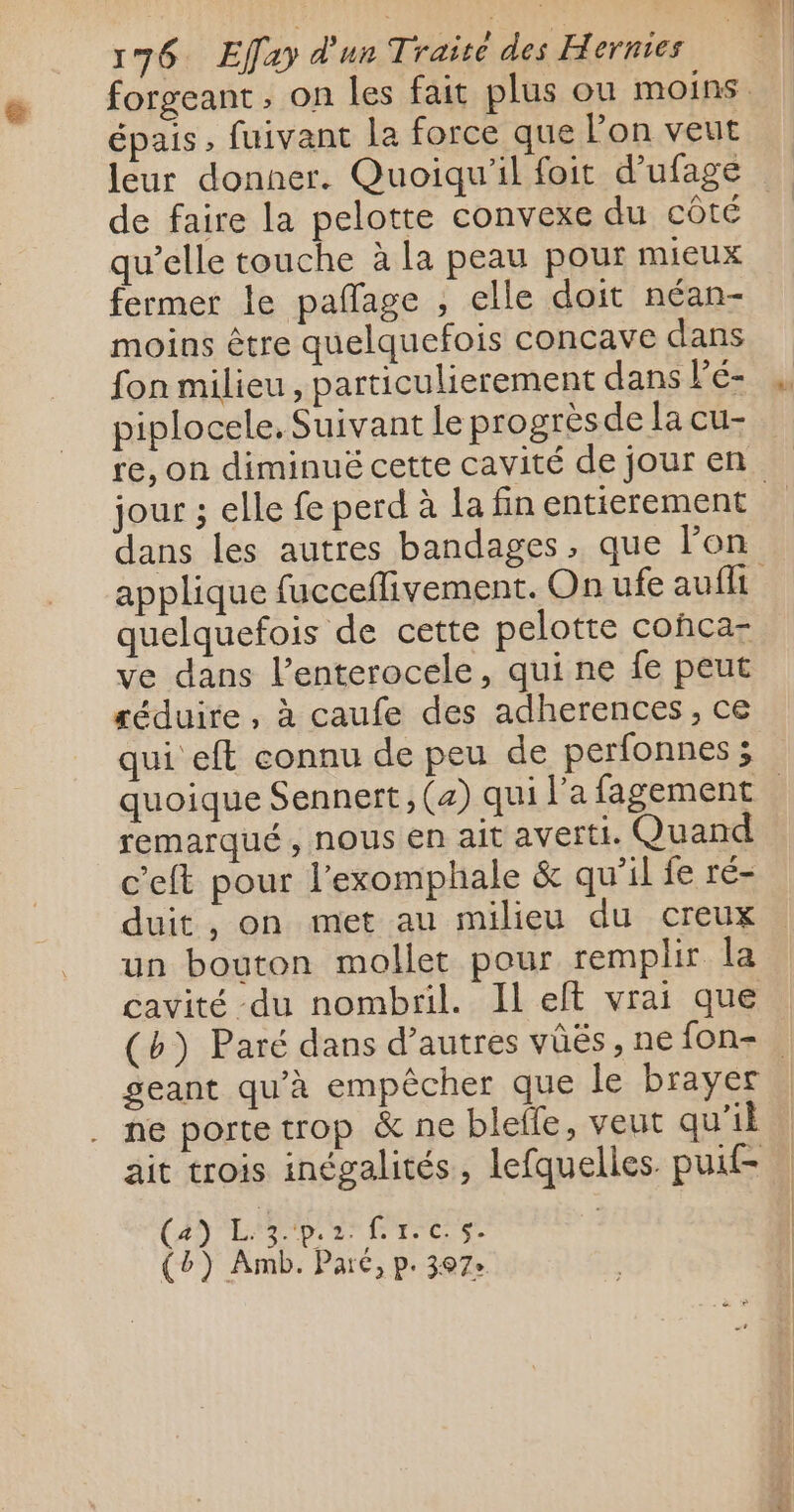 épais fuivant la force que l'on veut de faire la pelotte convexe du côté qu’elle touche à la peau pour mieux fermer le pafñlage , elle doit néan- moins être quelquefois concave dans fon milieu, particulierement dans lé- piplocele, Suivant le progrèsde la cu- re, on diminué cette cavité de jour en dans les autres bandages, que l’on quelquefois de cette pelotte cohca- ve dans l’enterocele, qui ne fe peut séduire, à caufe des adherences, ce qui eft connu de peu de perfonnes ; remarqué , nous en ait averti. Quand c’eft pour l’exomphale &amp; qu’il fe ré- duit , on met au milieu du creux un bouton mollet pour remplir la cavité du nombril. Il elt vrai que geant qu’à empêcher que le brayer ne porte trop &amp; ne blelle, veut qu'il ait trois inégalités, lefquelles. puit (2) L. 3.p. PA Cie di A (b) Amb. Paré, p. 307: