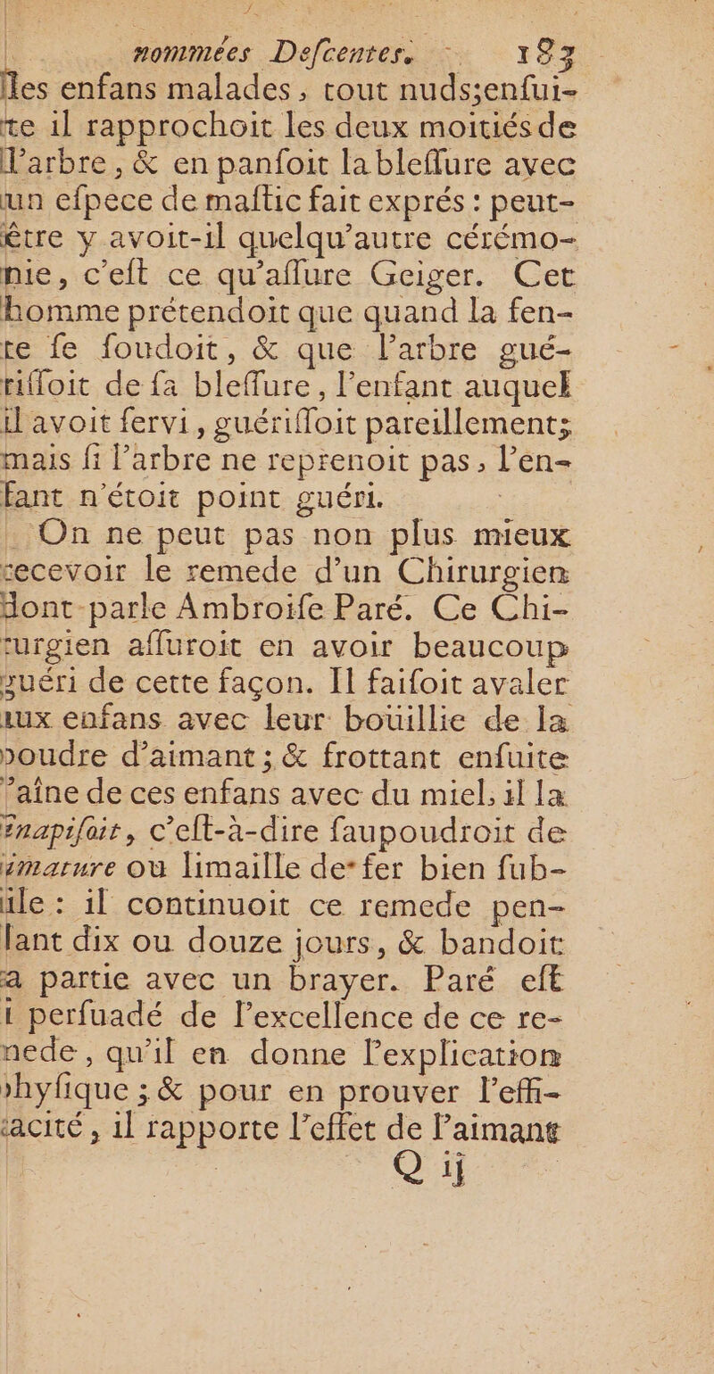 les enfans malades, tout nuds;enfui- te 1] rapprochoit les deux moitiésde Varbre, &amp; en panfoit la bleflure avec un efpece de maftic fait exprés : peut- être y avoit-1l quelqu’autre cérémo- mie, c'elt ce qu'allure Geiger. Cet bomme prétendoit que quand la fen- te fe foudoit, &amp; que l'arbre gué- rifloit de fa bleffure, l'enfant auquel il avoit fervi, guérifloit pareillement; mais fi l’arbre ne reprenoit pas, l’en- fant n'étoit point guéri. . On ne peut pas non plus mieux secevoir le remede d’un Chirurgien dont -parle Ambroiïfe Paré. Ce Chi- turgien affuroit en avoir beaucoup suéri de cette façon. II faifoit avaler aux enfans avec leur bouillie de la poudre d’aimant ; &amp; frottant enfuite ’aîne de ces enfans avec du miel, il læ Enapifair, c’elt-à-dire faupoudroit de smarure où limaille de*fer bien fub- ile : 11 continuoit ce remede pen- Fant dix ou douze jours, &amp; bandoit a partie avec un brayer. Paré eft 1 perfuadé de l’excellence de ce re- nede, qu'il en donne l'explication »hyfique ; &amp; pour en prouver lefi- cité , 1l rapporte l'effet 6 aimant