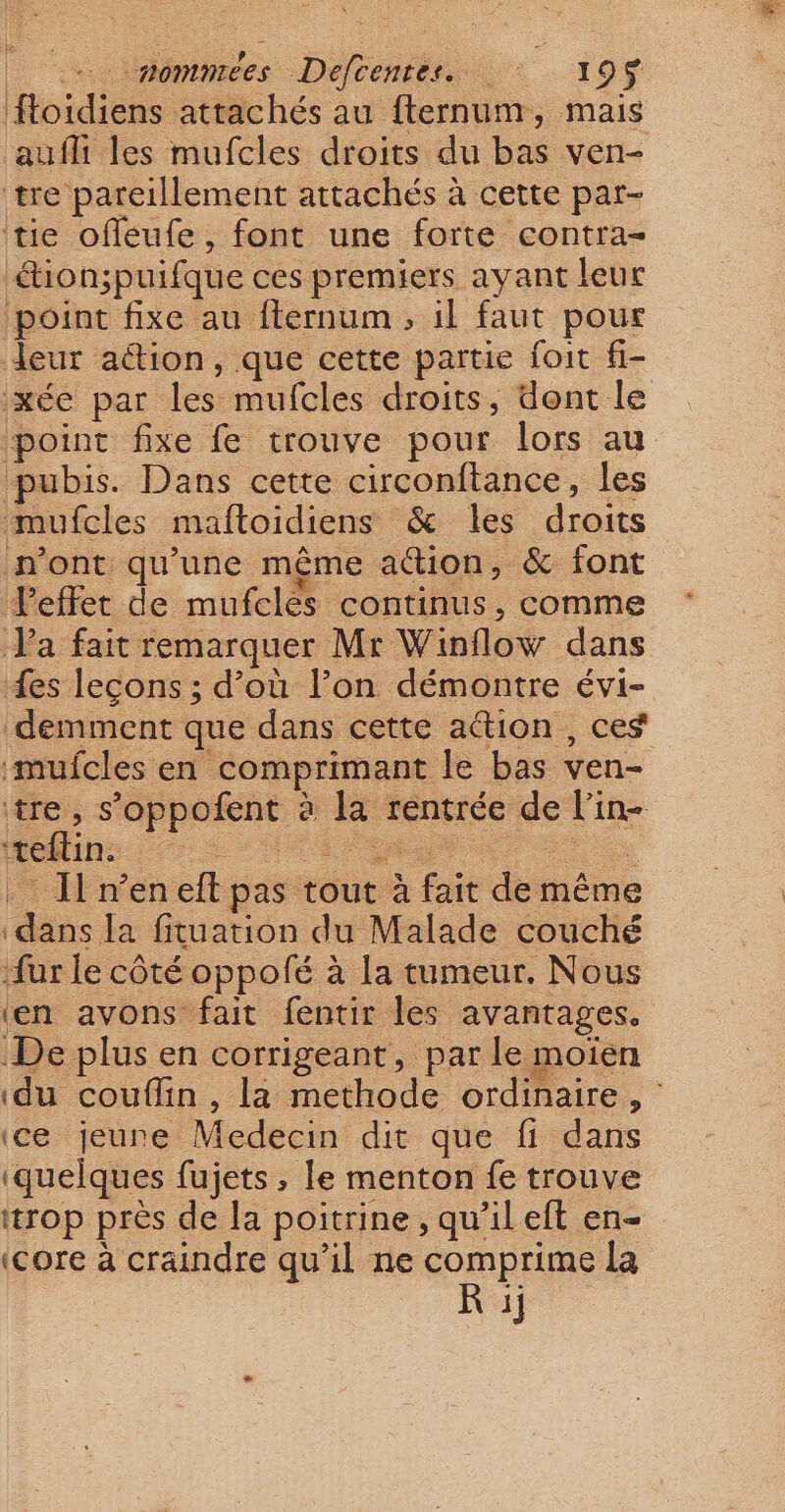 ftoidiens attachés au fternum, mais aufh les mufcles droits du bas ven- tre pareillement attachés à cette par- tue offeufe, font une forte contra- “ion;puifque ces premiers ayant leur point fixe au ffernum, il faut pour leur a@ion, que cette partie foit fi- xée par les mufcles droits, dont le point fixe fe trouve pour lors au pubis. Dans cette circonftance, les mufcles maftoidiens &amp; les droits mont qu’une même ation, &amp; font Veffet de mufclés continus, comme Va fait remarquer Mr Winflow dans {es leçons ; d’où l’on démontre évi- demment que dans cette aétion, ces ‘mufcles en comprimant le bas ven- tre, s’oppofent à la rentrée de l’in- ‘teflin. A nn su . I n’eneft pas tout à fait de même dans Ja fituation du Malade couché ‘fur le côté oppofé à la tumeur. Nous ‘en avons fait fentir les avantages. De plus en corrigeant, par le moien ‘du couflin , la methode ordinaire, ce jeune Medecin dit que fi dans (quelques fujets , le menton fe trouve trop près de la poitrine, qu'il eft en- (core à craindre qu’il ne comprime la