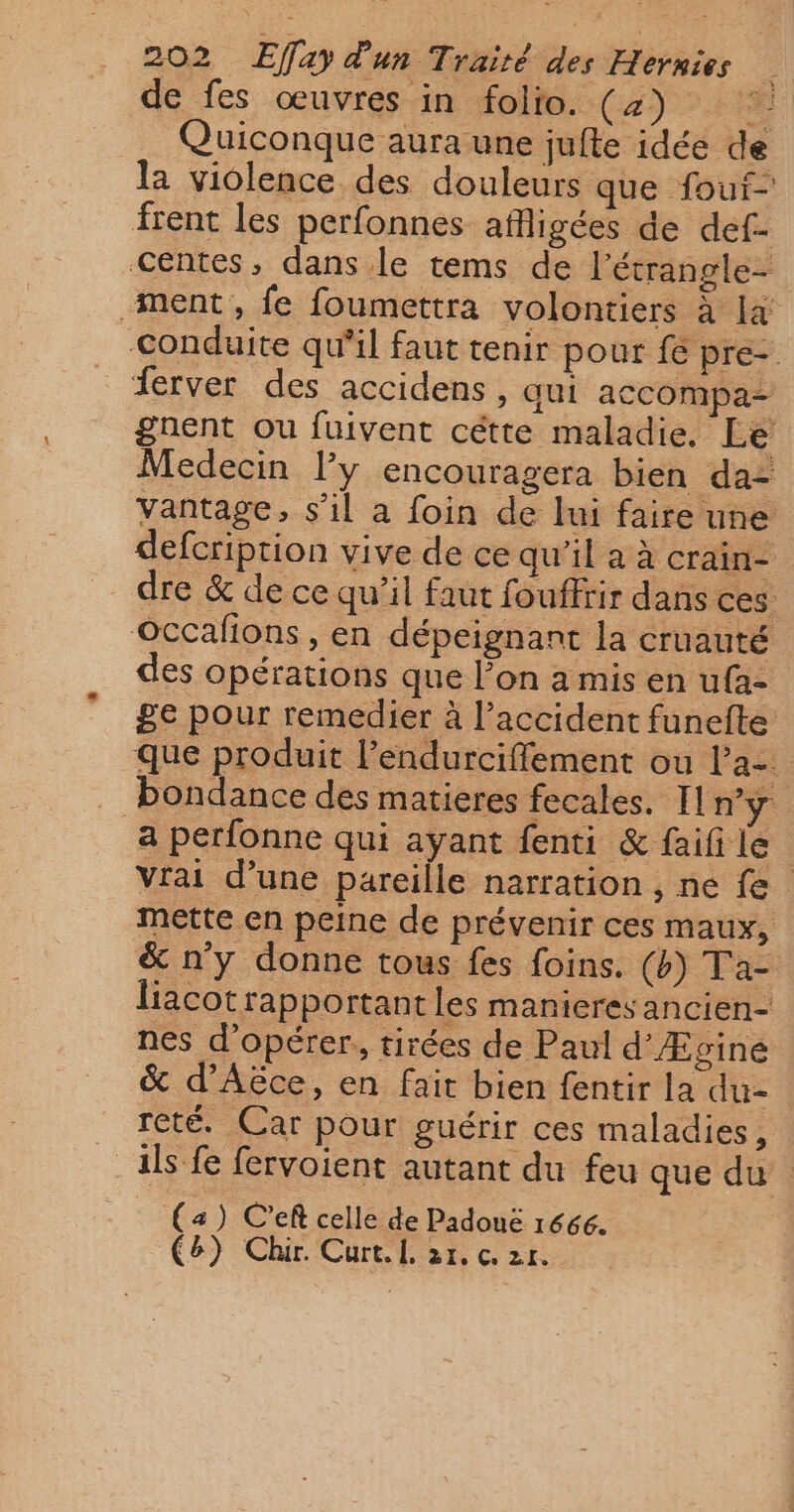 de fes œuvres in folio. (4 Quiconque aura une jufte idée de la violence des douleurs que foui- frent les perfonnes afigées de def- centes, dans le tems de l’étrangle- ment, fe foumettra volontiers à la Conduite qu'il faut tenir pour fe pre-. ferver des accidens, aui accompa gnent Ou fuivent cétte maladie. Le Medecin l’y encouragera bien da: vantage, s'il a foin de lui faire une defcriprion vive de ce qu'il a à Crain- dre &amp; de ce qu’il faut fouffrir dans ces Occafions , en dépeignant la cruauté des opérations que l’on a mis en ufa- ge pour remédier à l'accident funefte que produit l'endurciffement ou la. bondance des matieres fecales. Il n'y a perfonne qui ayant fenti &amp; faifi le vrai d’une Pareille narration srié {6 mette en peine de prévenir ces maux, &amp; n'y donne tous fes foins. (b) Ta- liacot rapportant les manieresancien- nes d'opérer, tirées de Paul d’Æpgine &amp; d’Aëce, en fait bien fentir la du- reté. Car pour guérir ces maladies, ils fe fervoient autant du feu que du. (a) C’ef celle de Padouëé ré66. C6) Chir. Curt.l 21. c2r.