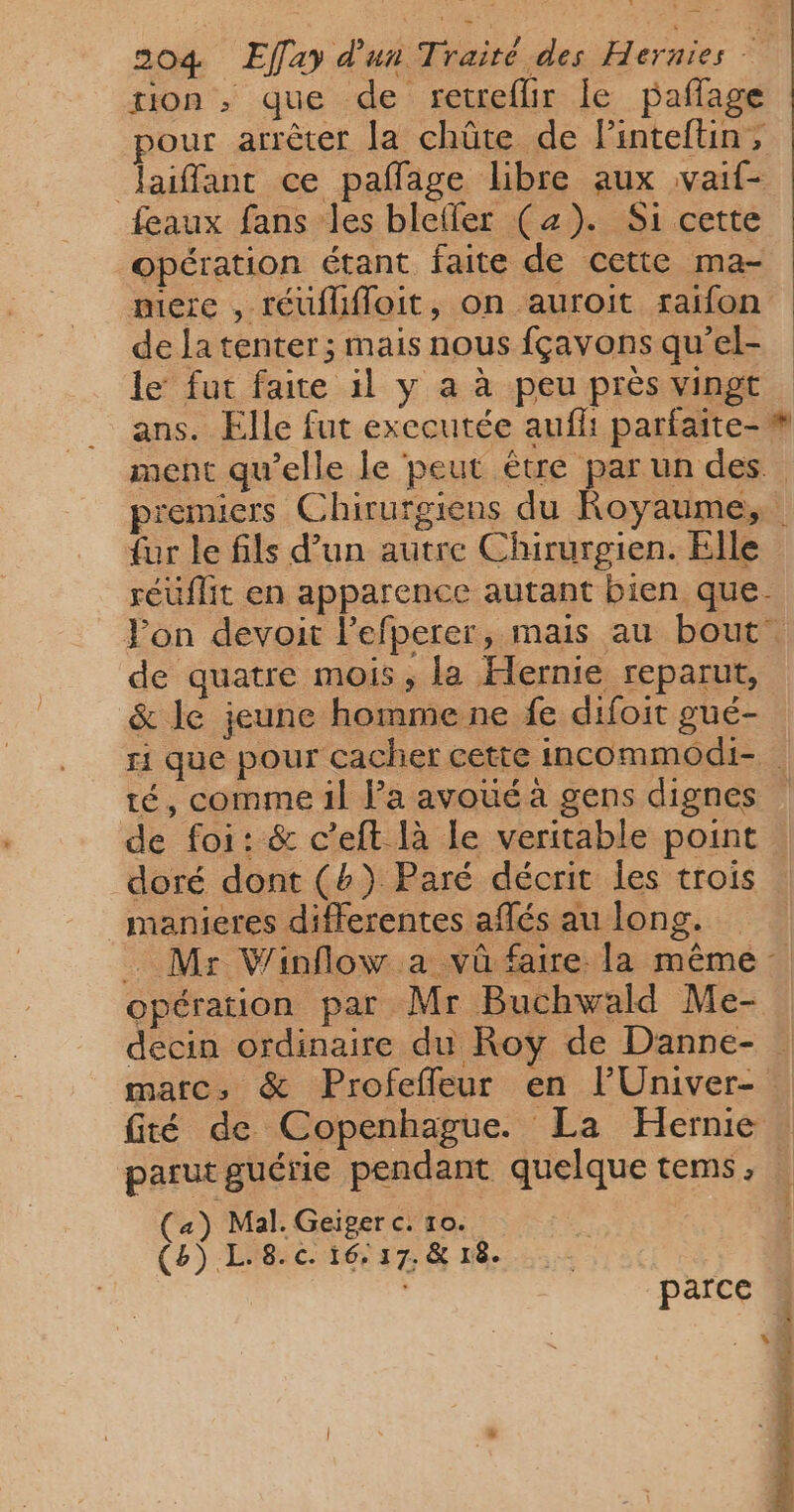 ton ; que de retreflir le pañlage pour arrêter la chûte de l'intefüun, Jaiffant ce pañlage libre aux vaif- feaux fans les blefler (4). Si cette opération étant faite de cette ma- mere , réuflifloit, on auroit raifon de la tenter; mais nous fçavons qu’el- le fut faite il y a à peu près vingt ans. Elle fut exccutée aufli parfaite-# ment qu’elle le peut être par un des premiers Chirurgiens du Royaume, fur le fils d’un autre Chirurgien. Elle réüflit en apparence autant bien que. Fon devoit l’efperer, mais au bout. de quatre mois, la Hernie reparut, &amp; le jeune homme ne fe difoit gué- ri que pour cacher cette incommodi- té, comme il l’a avoué à gens dignes de foi: &amp; c’eft là le veritable point doré dont (b}) Paré décrit les trois _manieres differentes aflés au long. . Mr Winflow a vû faire la même opération par Mr Buchwald Me- decin ordinaire du Roy de Danne- matc; &amp; Profeffeur en lUniver- té de Copenhague. La Hernie parut guérie pendant quelque tems, (a) Mal. Geiger c. 10. | (8) L.8.c. 16,17, &amp; r8. parce $