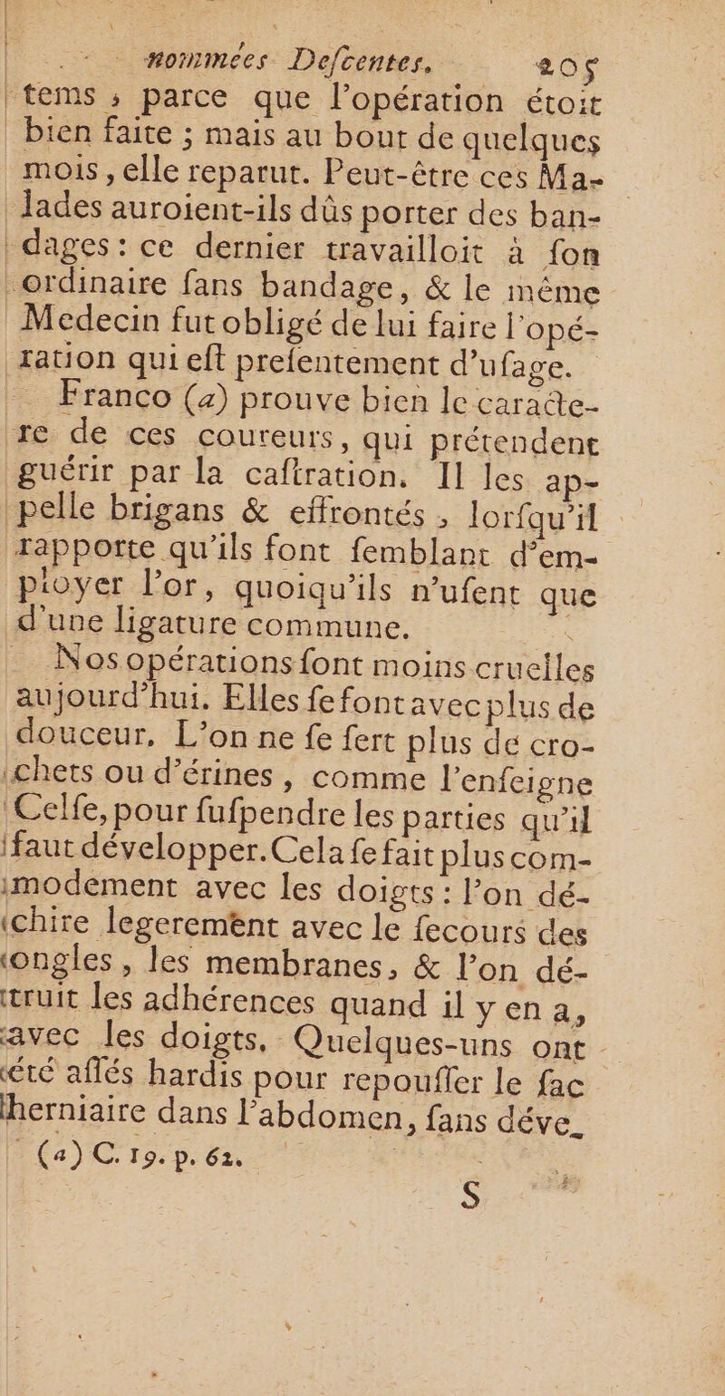 : ! l nonmees Defcentes. 20$ ‘tems ; parce que l'opération étoit bien faite ; mais au bout de quelques mois , elle reparut. Peut-être ces Ma- Jades auroient-ils dûs porter des ban- fation qui eff prefentement d’ufage. . Franco (2) prouve bien lecaracte- re de ces coureurs, qui prétendent guérir par la caftration, II les ap- pelle brigans &amp; effrontés , lor{qu’il rapporte qu'ils font femblant d’em- pioyer l'or, quoiqu’ils n’ufent que d’une ligature commune. ï . Nosopérations font moins cruelles aujourd'hui. Elles fefontavec plus de douceur, L’on ne fe fert plus dé cro- .chets ou d’érines, comme l'enfeigne Celfe, pour fufpendre les parties qu'il (faut développer. Cela fe fait pluscom- imodement avec les doigts: l’on dé- ‘chire legerement avec le fecours des ‘ongles , les membranes, &amp; l’on dé- truit les adhérences quand il yen a, avec les doigts, Quelques-uns ont été aflés hardis pour repoufler le fac Rerniaire dans l'abdomen, fans déve. $ (a) CG Fo: p. 62, s