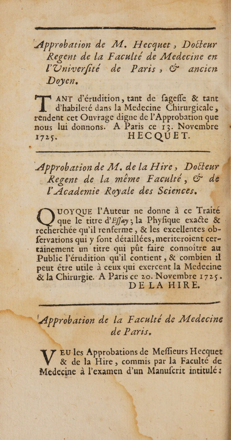 Regent de la Faculté de Medecine en l'Univerfité de Paris, © ancien Doyen. ANT d’érudition, tant de fagefle &amp; tant d’habileté dans la Medecine Chirurgicale, : rendent cet Ouvrage digne de l’Approbation que nous lui donnons. À Paris ce 13. Novembre 1725. HECQUET. Approbation de M. de la Hire, Doiteur 4 Kegent de la même Faculté, &amp; dé » l'Academie Royale des Sciences, » v que le titre d'Effay ; la Phyfique exaéte &amp; : echerchée qu’il renferme , &amp; les excellentes ob- fervations qui y font détaillées, meriteroient cer- tâinement un titre qui püt faire connoître au Public l’érudition qu’il contient , &amp; combien 1l = peut étre utile à ceux qui exercent la Medecine &amp; la Chirurgie. À Paris ce 20. Novembre 1725. M DELAHIRE. Que ès l'Auteur ne donne à ce Traité t fi 2 pprobation de La Faculté de Medecine. de Parts. Ç V EU les Approbations de Meflieurs Hecquet V &amp; de la Hire, commis par la Faculté de Medecine à l'examen d’un Manufcrit intitulé: