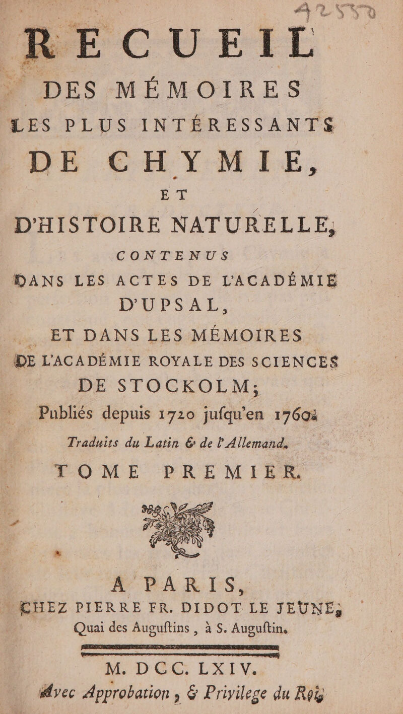 ÉCUEIL À DES MÉMOIRES LES PLUS INTÉRESSANTS DE CHYMIE, ET D'HISTOIRE NATURELLE, CONTENUS DANS LES ACTES DE LACADEMIE DUPSAL, . ET DANS LES MÉMOIRES DE L'ACADÉMIE ROYALE DES SCIENCES DE STOCKOLM; Publiés depuis 1720 jufqu'en 17604 Traduits du Latin &amp; de ? Allemand, TOME PREMIER A PARIS, CHEZ PIERRE FR. DIDOT LE JEUNE, Quai des Auguftins , à S. Auguftin, je a RETTET TE eu | M. DCC. LXIV. Avec Approbation; &amp; Priyilege du Roig