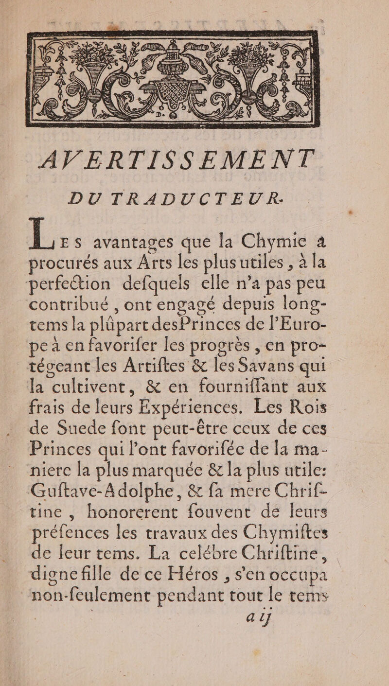 DUTRADUCTEUR: L ES avantages que la Chymie a procurés aux Arts les plus utiles , à la perfection defquels elle n'a pas peu contribué , ont engagé depuis long- tems la plüpart desPrinces de l'Euro- pe à en favorifer les progrès , en pro- tégeant les Artiftes &amp; lesSavans qui la cultivent, &amp; en fourniflant aux frais de leurs Expériences. Les Rois de Suede font peut-être ceux de ces Princes qui l'ont favoriféc de la ma- niere la plus marquée &amp; la plus utile: Guftave-A dolphe, &amp; fa mere Chrif- tine, honorerent fouvent de leurs préfences les travaux des Chymiftes de leur tems. La celébre Chriftine, dignefille de ce Héros , sen occupa non-feulement pendant tout le tems aJ