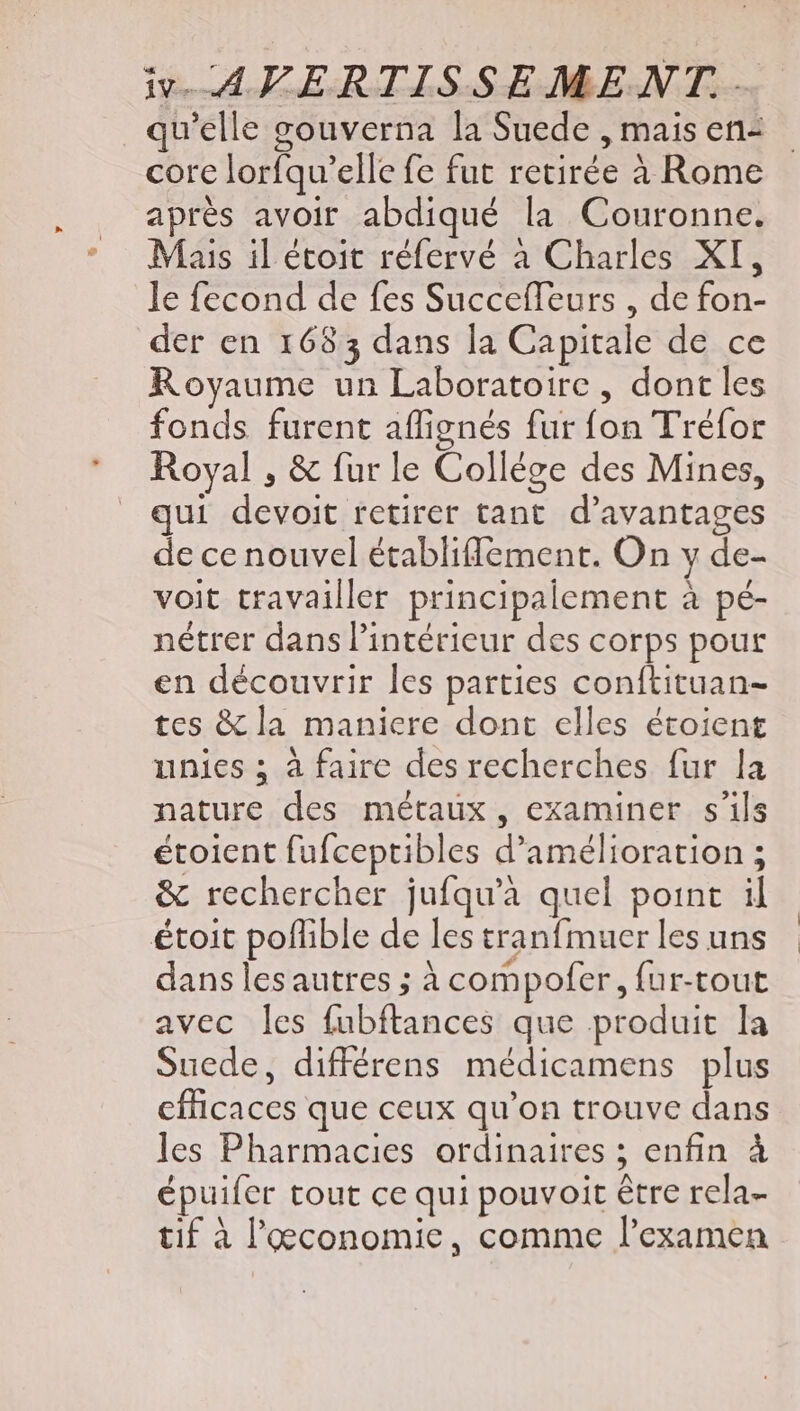 qu'elle gouverna la Suede , mais en- core lorfqu’elle fe fut retirée à Rome aprés avoir abdiqué la Couronne. Mais il étoit réfervé à Charles XI, le fecond de fes Succefleurs , de fon- der en 1683 dans la Capitale de ce Royaume un Laboratoire , dont les fonds furent affignés fur fon Tréfor Royal , &amp; furle Collége des Mines, qui devoit retirer tant. d'avantages de ce nouvel établifflement. On y de- voit travailler principalement à pé- nétrer dans l'intérieur des corps pour en découvrir les parties conítituan- tes &amp; la maniere dont elles étoient unies ; à faire des recherches fur la nature des métaux, examiner s'ils étoient fufceptibles d'amélioration ; &amp; rechercher jufqu'à quel point il étoit poflible de les tranfmuer les uns dans les autres ; à compofer, fur-tout avec les fubftances que produit la Suede, différens médicamens plus efficaces que ceux qu'on trouve dans les Pharmacies ordinaires ; enfin à épuifer tout ce qui pouvoit être rela- tif à l'economic, comme l'examen