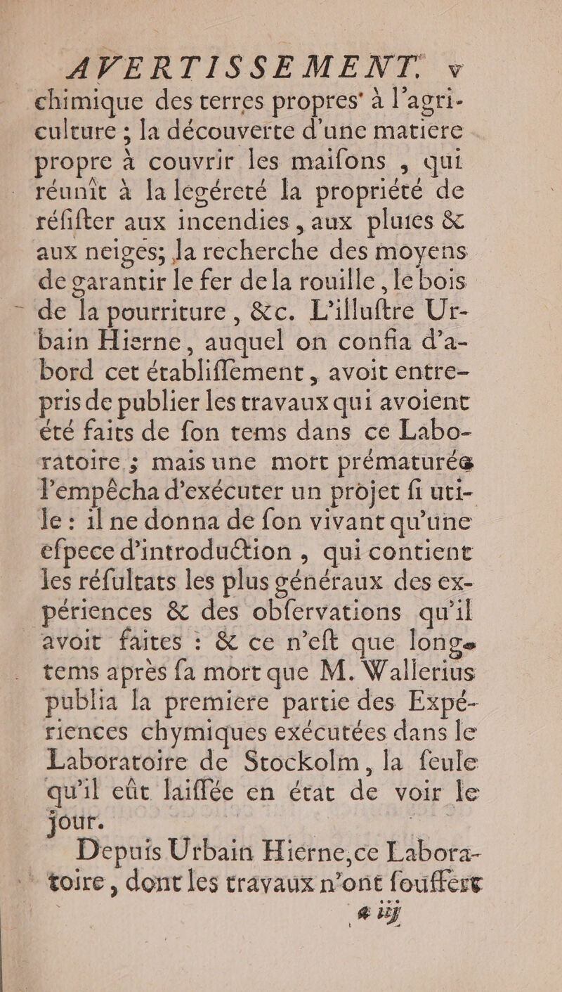 chimique des terres propres’ à l'agri- culture ; la découverte d'une matiere propre à couvrir les maifons , qui réunit à lalegéreté la propriété de réfifter aux incendies , aux pluies &amp; aux neiges; la recherche des moyens de garantir le fer de la rouille , le bois : de la pourriture, &amp;c. L’illuftre Ur- bain Hierne, auquel on confia d'a- bord cet établiffement , avoit entre- prisde publier les travaux qui avoient été faits de fon tems dans ce Labo- ratoire,; maisune mort prématurég T'empécha d'exécuter un projet fi uti- le: il ne donna de fon vivant qu'une efpece d'introduction , qui contient les réfultats les plus généraux des ex- périences &amp; des obfervations qu'il avoit faites : &amp; ce n'eft que longe tems après fa mort que M. Wallerius publia la premiere partie des Expé- riences chymiques exécutées dans le Laboratoire de Stockolm, la feule quil eût laiffée en état de voir le jour. oe d Depuis Urbain Hierne,ce Labora- * toire, dont les travaux n'ont fouffere E dj