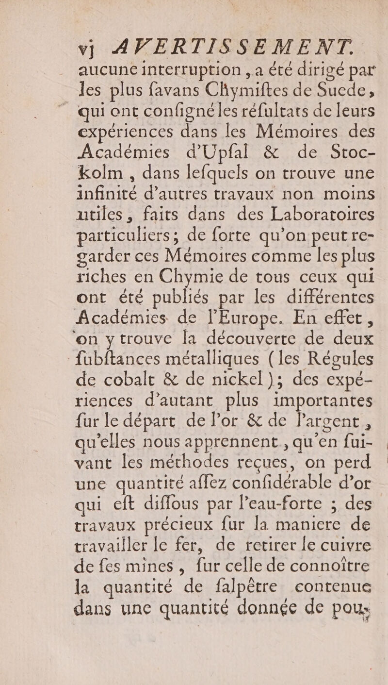 aucune interruption „a été dirigé par les plus favans Chymiftes de Suede, _ qui ont configné les réfultats de leurs expériences dans les Mémoires des Académies d’Upfal &amp; de Stoc- kolm , dans lefquels on trouve une infinité d'autres travaux non moins utiles, faits dans des Laboratoires particuliers; de forte qu'on peut re- garder ces Mémoires comme les plus riches en Chymie de tous ceux qui ont été publiés par les différentes Académies de l'Europe. En effet, on y trouve la découverte de deux fubftances métalliques (les Régules de cobalt &amp; de nickel); des expé- riences d’autant plus importantes fur le départ de l'or &amp; de l'argent , qu'elles nous apprennent, qu'en fui- vant les méthodes reçues, on perd une quantité affez confidérable d'or qui eft diffous par l'eau-forte ; des travaux précieux fur la maniere de travailler le fer, de retirer le cuivre de fes mines , fur celle de connoitre la quantité de falpétre contenue dans une quantité donnée de pou: