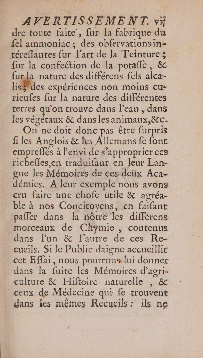dre toute faite, fur la fabrique du fel ammoniac ; des obfervationsin- téreflantes fur l'art de la Teinture ; fur la confection de la potaffe , & furla nature des différens fels alca- lis? des expériences non moins cu- rieufes fur la nature des différentes terre$ qu'on trouve dans l'eau , dans les végétaux & danslesanimaux,&c. On ne doit donc pas étre furpris fi les Anglois & les Allemans fe font emprefles à l'envi de s'approprier ces richefles,en traduifant en leur Lan- gue les Mémoires de ces deüx Aca- démies, À leur exemple nous avons cru faire une chofe utile & agréa- ble à nos Concitoyens, en faifant paffer dans la nôtre les différens morceaux de Chymie , contenus dans lun & lautre de ces Re- cueils. Sile Public daigne accueillir cet Effai, nous pourrons lui donner dans la fuite les Mémoires d’agri- culture & Hiftoire naturelle , & ceux de Médecine qui fe trouvent . dans les mêmes Recucils: ils ne