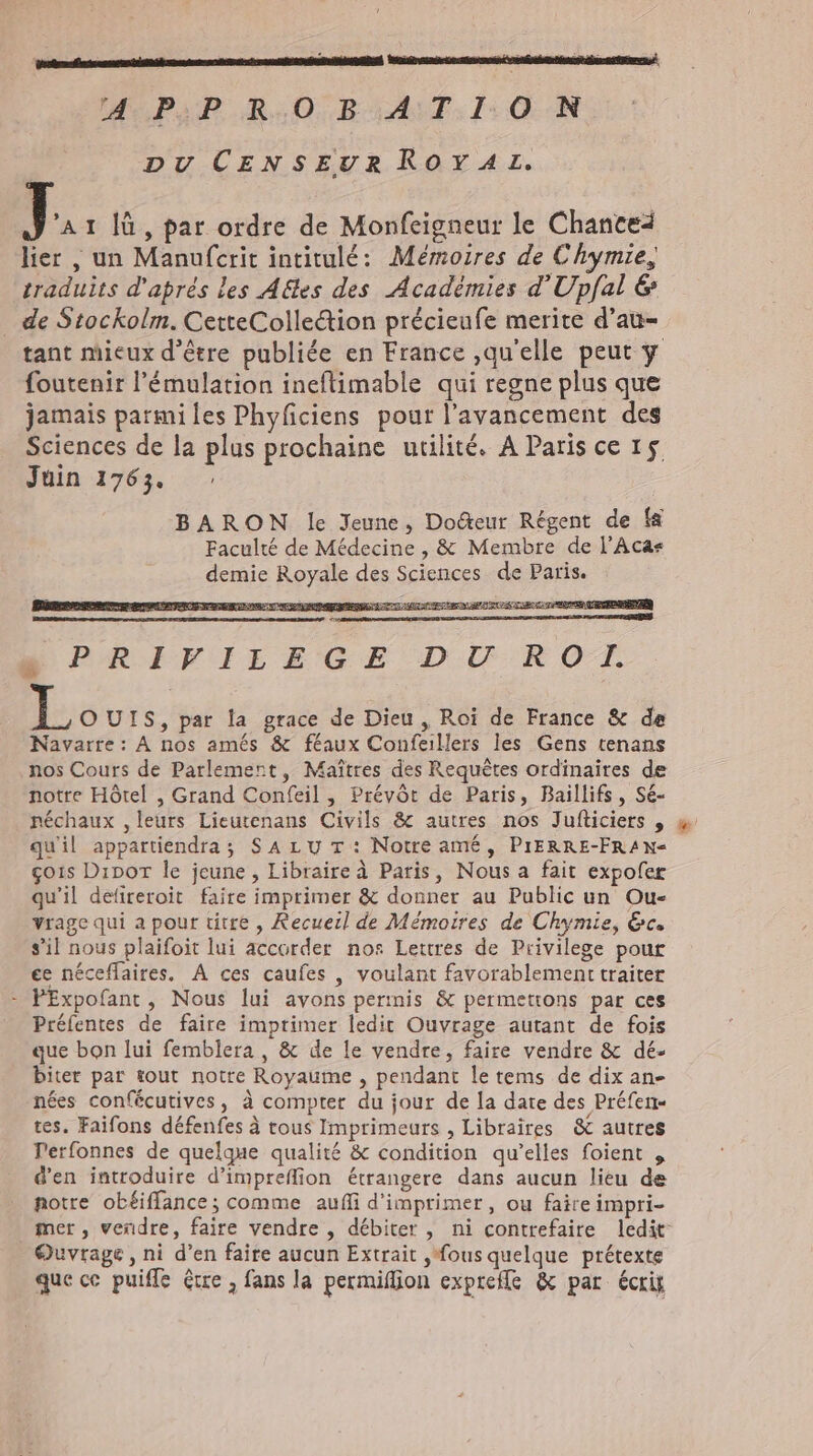sinam timidis tH CR WU PSP RO RAT. 1: ON DU CENSEUR ROYAZz. 7 'AI lü, par ordre de Monfeigneur le Chance lier , un Manufcrit intitulé: Mémoires de Chymie, traduits d'aprés les Aëtes des Académies d'Upfal &amp; . de Stockolm. CetteColleétion précieufe merite d'au- tant mieux d’être publiée en France ,qu'elle peut y foutenir l'émulation ineflimable qui regne plus que jamais parmi les Phyficiens pour l'avancement des Sciences de la plus prochaine utilité. A Paris ce 15 Juin 1763. : BARON le Jeune, Do&amp;eur Regent de f&amp; Faculté de Médecine , &amp; Membre de l’Aca« demie Royale des Sciences de Paris. E OSEIFIEEGE DU ROT L OUIS, par la grace de Dieu , Roi de France &amp; de Navarre: A nos amés &amp; féaux Confeillers les Gens tenans nos Cours de Parlement, Maîtres des Requêtes ordinaires de notre Hótel , Grand Confeil , Prévôt de Paris, Baillifs , Sé- néchaux ,leurs Lieutenans Civils &amp; autres nos Jufticiers , « quil appartiendra; SA LU T: Notre amé, PIERRE-FRAN- goıs Dipor le jeune , Libraire à Paris, Nous a fait expofer qu'il defireroit faire imprimer &amp; donner au Public un Ou- vrage qui a pour titre , Recueil de Mémoires de Chymie, Gc. s’il nous plaifoit lui accorder nos Lettres de Privilege pour ee néceffaires, A ces caufes , voulant favorablement traiter - PExpofant, Nous lui avons permis &amp; permettons par ces Préfentes de faire imprimer ledit Ouvrage autant de fois que bon lui femblera , &amp; de le vendre, faire vendre &amp; dé- biter par tout notre Royaume , pendant le tems de dix an- nées confécutives, à compter du jour de la date des Préfen- tes, Faifons défenfes à tous Imprimeurs , Libraires &amp; autres Perfonnes de quelque qualité &amp; condition qu'elles foient , d'en introduire d’impreflion étrangere dans aucun lieu de notre obéiffance ; comme aufi d'imprimer, ou faire impri- mer, vendre, faire vendre , débiter , ni contrefaire ledit Ouvrage, ni d'en faire aucun Extrait ,'fous quelque prétexte que ce puiffe être , fans la permiflion exptefle &amp; par écrig