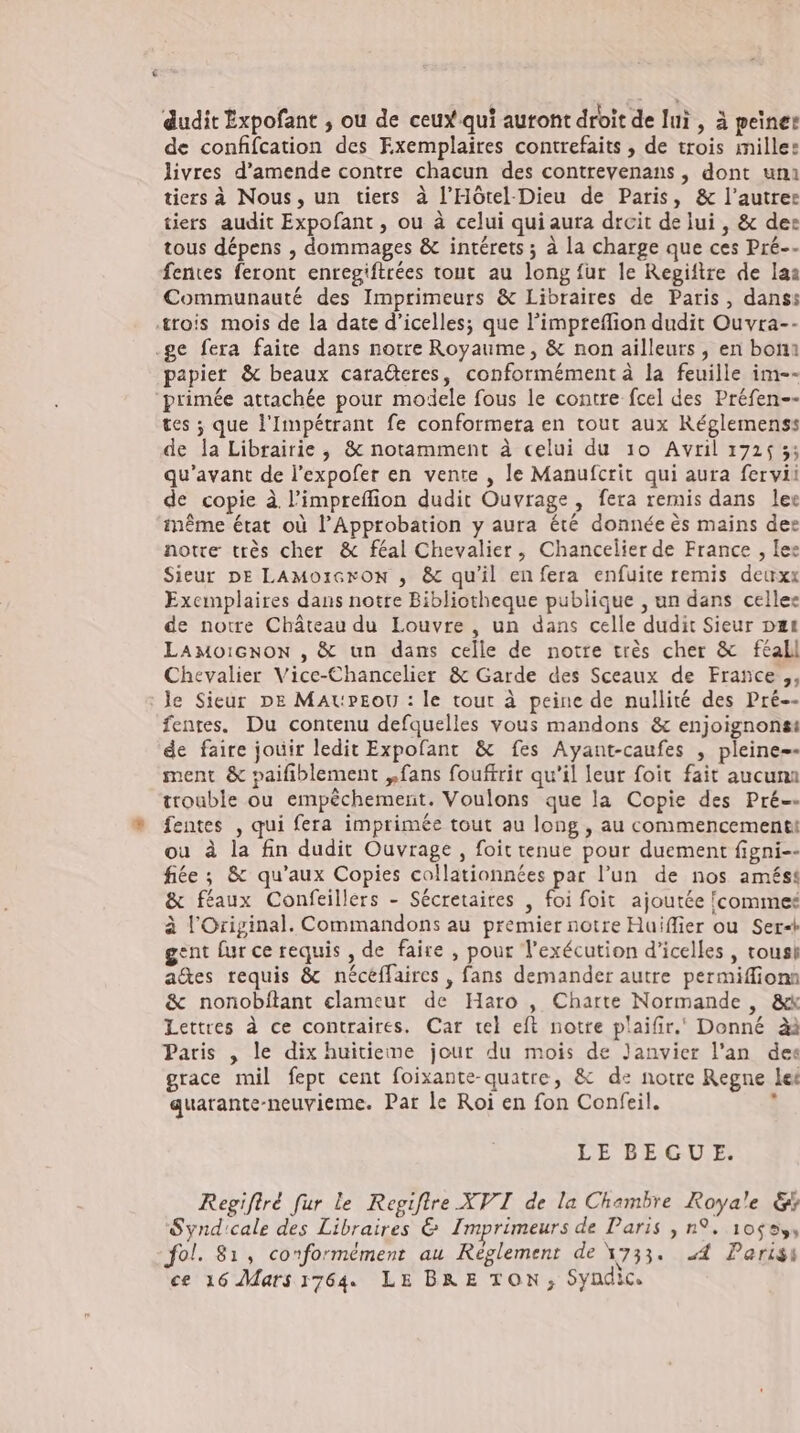 dudit Expofant , ou de ceux qui auront droit de lui , à peine: de confifcation des Exemplaires contrefaits , de trois mille: livres d'amende contre chacun des contrevenans , dont uni tiers à Nous, un tiers à l’Hötel-Dieu de Paris, &amp; l'autre: tiers audit Expofant , ou à celui qui aura drcit de lui , &amp; de: tous dépens , dommages &amp; intérets ; à la charge que ces Pré-- fentes feront enregiftrées tout au long fur le Repiftre de la: Communauté des Imprimeurs &amp; Libraires de Paris, danss rois mois de la date d'icelles; que l’impreflion dudit Ouvra-- .ge fera faite dans notre Royaume, &amp; non ailleurs , en bon: papier &amp; beaux caraderes, conformément à la feuille im-- primée attachée pour modele fous le contre fcel des Préfen-- tes ; que l'Impétrant fe conformera en tout aux Réglemens: de la Librairie, &amp; notamment à celui du 10 Avril 1725 5; qu'avant de l'expofer en vente , le Manufcrit qui aura fervii de copie à l'impreffion dudit Ouvrage , fera remis dans ler méme état où l'Approbation y aura été donnée ès mains der notte très cher &amp; féal Chevalier, Chancelier de France , le: Sieur DE LAMOIGFON , &amp; qu'il en fera enfuite remis deuxx Exemplaires dans notre Bibliotheque publique , un dans cellee de notre Château du Louvre, un dans celle dudit Sieur pe LAMoOIGNON , &amp; un dans celle de notre très cher &amp; feall Chevalier Vice-Chancelier &amp; Garde des Sceaux de France ,, : Je Sieur DE MAuPEOU : le tout à peine de nullité des Pré-- fentes. Du contenu defquelles vous mandons &amp; enjoignons: de faire jouir ledit Expofant &amp; fes Ayant-caufes , pleine-- ment &amp; paifiblement „fans fouftrir qu'il leur foit fait aucuns trouble ou empéchement. Voulons que la Copie des Pré-- fentes , qui fera imprimée tout au long , au commencement: ou à la fin dudit Ouvrage, foit tenue pour duement figni-- fiée ; &amp; qu'aux Copies collationnées par l’un de nos amést &amp; féaux Confeillers - Sécretaires , foi foit ajoutée commes à l'Original. Commandons au premier notre Huiffier ou Ser-* gent fur ce requis , de faire , pour l'exécution d'icelles , tousi a&amp;es requis &amp; nécéffaires , fans demander autre permiffiona &amp; nonobílant elameur de Haro , Charte Normande , &amp;k Lettres à ce contraires. Car tel eft notre plaifir.‘ Donné àà Paris , le dix huitieme jour du mois de Janvier l'an des grace mil fept cent foixante-quatre, &amp; de notre Regne let quarante-neuvieme. Par le Roi en fon Confeil. : LE BEGU E. Regiflré fur le Regiflre XVI de la Chambre Royale &amp; Synd:cale des Libraires &amp; Imprimeurs de Paris , n9. 10$9,, fol. 81, conformément au Reglement de 1733. A Parisi ce 16 Mats 1764. LE BRE TON, Syndic.