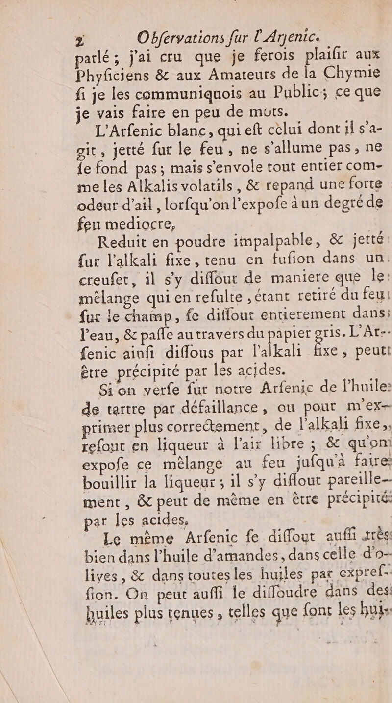 parlé; j'ai cru. que je ferois plaifir aux Phyficiens &amp; aux Amateurs de la Chymie fi je les communiquois au Public; ce que je vais faire en peu de mots. L'Arfenic blanc, qui eft celui dont il s'a- git, jetté fur le feu , ne s'allume pas, ne {e fond pas; mais s'envole tout entier com- me les Alkalis volatils , &amp; repand une forte odeur d'ail , lorfqu'on l'expofe àun degré de feu mediocre, Reduit en poudre impalpable, &amp; jetté fur l'alkali fixe, tenu en fufion dans un. creufet, il s'y diffout de maniere que le: mélange qui en refulte , étant retiré du feu! fuz le champ, fe diffout entierement dans; l’eau, &amp; paffe au travers du papier gris. L’Ar-- fenic ainfı diffous par l'alkali Br , peut: être précipité par les acides. Sion verfe fur notre Arfenic de l'huile: de tartre par défaillance, ou pour m'ex- rimer plus correctement, de l'alkali fixe ,. refout en liqueur à l'air libre ; &amp; qu'on expofe ce mélange au feu jufquà faire: bouillir la liqueur ; il s’y diffout pareille- ment, &amp; peut de méme en être précipité: par les acides, | Le méme Arfenic fe diffout auffi arts bien dans l'huile d'amandes, dans celle d’o- lives, &amp; dans toutes les huiles par expref-: fion. On peut aufli le diffoudre dans des: huiles plus tenues, telles que {ont les bugs: