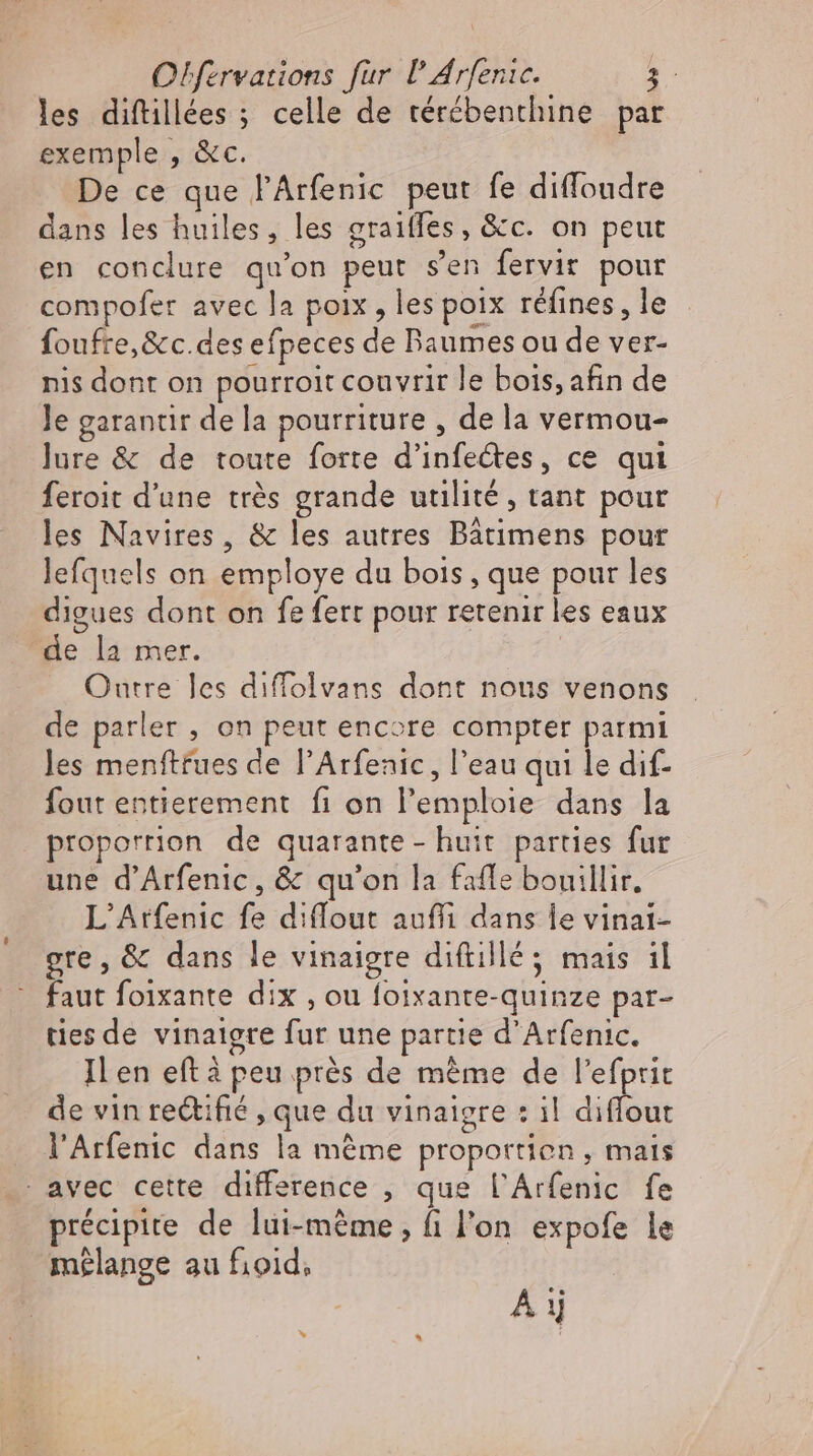 les diftillées ; celle de térébenthine par exemple , &amp;c. De ce que l'Arfenic peut fe diffoudre dans les huiles, les graifles, &amp;c. on peut en conclure qu'on peut s'en fervir pour compofer avec la poix , les poix réfines, le foufre,&amp;c.des efpeces de Baumes ou de ver- nis dont on pourroit couvrir le bois, afin de le garantir de la pourriture , de la vermou- lure &amp; de toute forte d’infedtes, ce qui feroit d'une trés grande utilité, tant pour les Navires, &amp; les autres Bátimens pour lefquels on employe du bois , que pour les digues dont on fe fert pour retenir les eaux de la mer. Outre les diffolvans dont nous venons de parler , on peut encore compter parmi les menftfues de l'Arfenic , l'eau qui le dif- fout entierement fi on l’emploie dans la proporrion de quarante - huit parties fur une d’Arfenic, &amp; qu'on la fafle bouillir, L'Atfenic fe diffout auffi dans le vinat- gre, &amp; dans le vinaigre diftillé 5 mais il - faut foixante dix , ou foixante-quinze par- ties de vinaigre fur une partie d'Arfenic. Il en eft à peu prés de méme de l'efprit de vin rectifié , que du vinaigre : il diflout . l'Arfenic dans la même proportion, mais avec cette difference , que l’Arfenic fe précipite de lui-méme , fi l'on expofe le mélange au fioid, À ij »