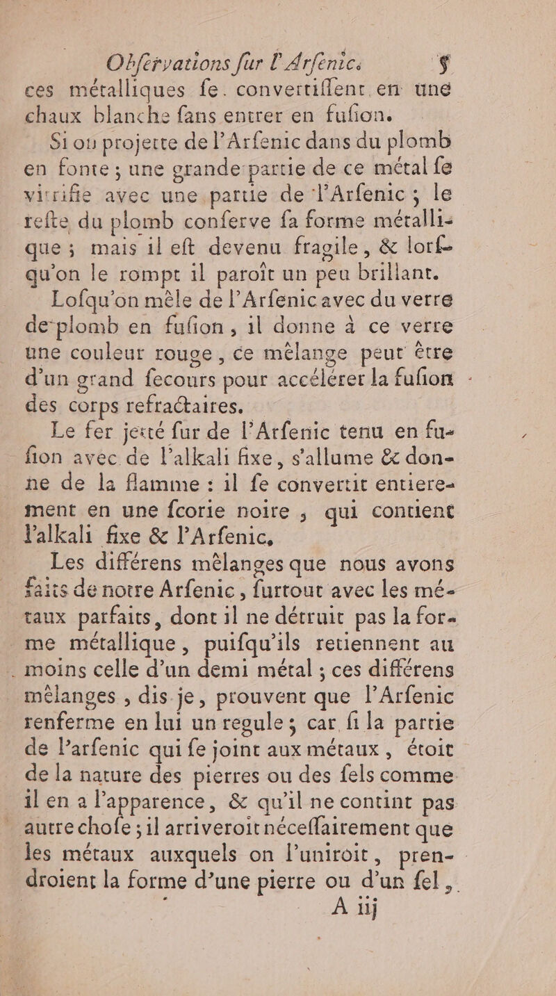 ces métalliques fe. convertiflenr en une chaux blanche fans entrer en fufion. Si ou projette de l’Arfenic dans du plomb en fonte ; une grande partie de ce métal fe virifige avec une partie de l'Arfenic ; le refte du plomb conferve fa forme métalli- que; mais il eft devenu fragile, &amp; lorf- qu'on le rompt il paroit un peu brillant. Lofqu’on méle de l'Arfenicavec du verre de‘plomb en fufion, 1l donne à ce verre une couleur rouge, ce mélange peut être d'un grand fecours pour accélérer la fuñon - des corps refractaires. — Le fer jeté fur de l'Atfenic tenu en fu- - fion avec de l'alkali fixe, s'allume &amp; don- ne de la flamme : il fe convertit entiere- ment en une fcorie noire , qui contient Yalkalı fixe &amp; l'Arfenic, Les différens mêlanges que nous avons faits de notre Arfenic , furtout avec les mé- taux parfaits, dont il ne détruit pas la for me métallique, puifqu'ils retiennent au . moins celle d'un demi métal ; ces différens mélanges , dis je, prouvent que l'Arfenic renferme en lui unregule; car fi la partie de P’arfenic qui fe joint aux métaux, étoit de la nature des pierres ou des fels comme il en a l'apparence, &amp; qu'il ne contint pas - autrechofe ; il arriveroit néceffairement que les métaux auxquels on l'uniroit, pren- droient la forme d’une pierre ou d'un fel ,. | j A iij