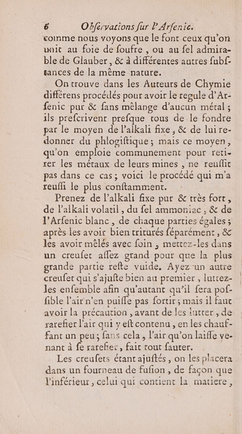 coinme nous voyons que le font ceux qu'on unit au foie de foufre , ou au fel admira- ble de Glauber , &amp; à différentes autres fubf- tances de la méme nature. On trouve dans les Auteurs de Chymie différens procédés pour avoir le regule d’Ar- Íenic pur &amp; fans mélange d'aucun métal ; ils prefcrivent prefque tous de le fondre par le moyen de l’alkali fixe, &amp; de luire- donner du phlogiftique; mais ce moyen, qu'on emploie communement pour reti- rer les métaux de leurs mines , ne reuflic pas dans ce cas; voici le procédé qui m'a reuffi le plus conftamment. Prenez de l’alkali fixe pur &amp; très fort, de l'alkali volatil , du fel ammoniac , &amp; de l'Arfenic blanc , de chaque parties égales; après les avoir bien triturés féparément, &amp; les avoir mêlés avec foin , mettez-les dans un creufer aífez grand pour que la plus grande partie refte vuide. Ayez un autre creufet qui s’ajufte bien au premier , luttez- les enfemble afin qu'autant qu'il fera pof- fible l'air n'en puifle pas fortir ; mais 1l faut avoir la précaution , avant de les lutter , de rarefter l'air qui y eft contenu , en les chauf- fant un peu; fans cela, l'air qu'on laiffe ve- nant à fe rarefe: , fait tout fauter. Les creufets étant ajuftes , on les placera dans un fourneau de fufion , de facon que l'inférieur, celui qui contient la matiere,