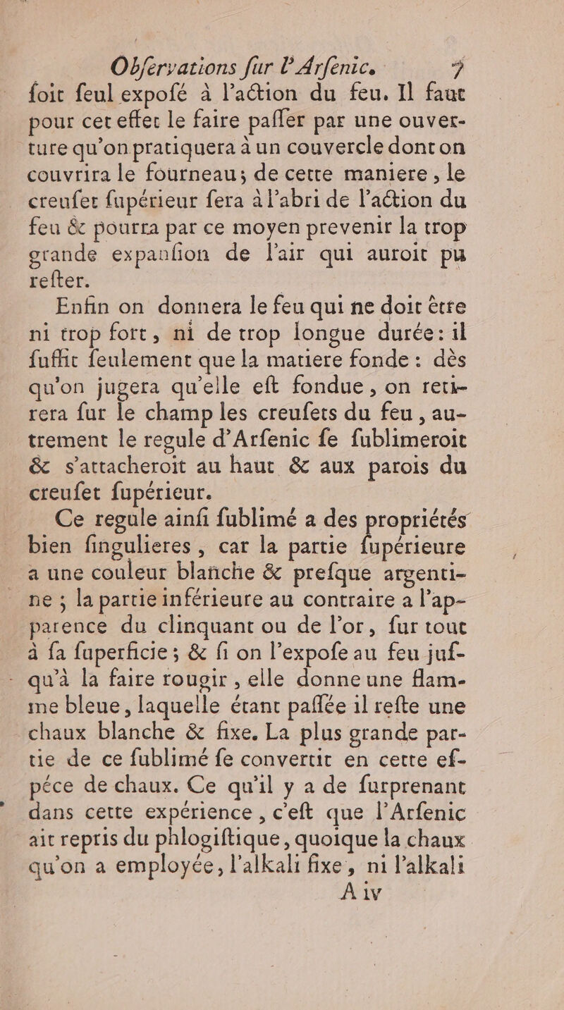 foit feul expofé à l’action du feu. Il faut pour cet effet le faire pafler par une ouver- ture qu'on pratiquera à un couvercle dont on couvrira le fourneau; de cette maniere, le creufer fupérieur fera à l'abri de l’action du feu &amp; pourra par ce moyen prevenir la trop grande expanfion de l'air qui auroit pu refter | Enfin on donnera le feu qui ne doit être ni trop fort, ni de trop longue durée: il fuffit feulement que la matiere fonde : dés qu'on jugera qu'elle eft fondue , on reti- rera fur le champ les creufets du feu , au- trement le regule d'Arfenic fe fublimeroit &amp; s’attacheroit au haut &amp; aux parois du creufet fupérieur. Ce regule ainfı fublimé a des propriétés bien fingulieres , car la partie uA a une couleur blanche &amp; prefque argenti- ne ; la partie inférieure au contraire a l'ap- parence du clinquant ou de l'or, fur tout à fa fuperficie ; &amp; fi on l'expofeau feu juf- - quà la faire rougir , elle donne une flam- me bleue, laquelle étant paflee 1l refte une chaux blanche &amp; fixe. La plus grande par- tie de ce fublimé fe convertit en cette ef- péce de chaux. Ce qu'il y a de furprenant dans cette expérience , c'eft que l'Arfenic ait repris du phlogiftique , quoique la chaux qu'on a employée, l'alkali fixe, ni l'alkali A1v