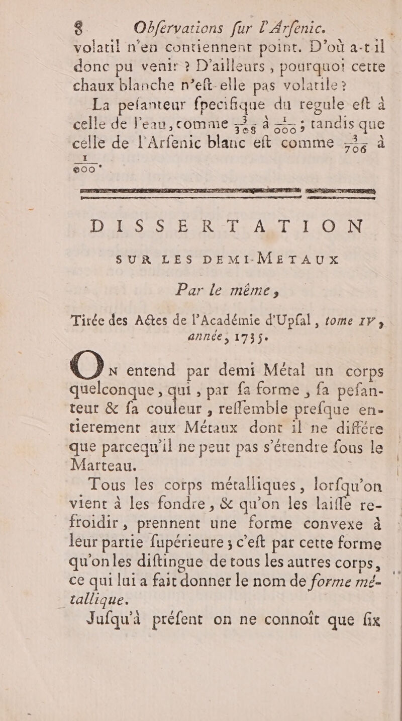donc pu venir ? D'ailleurs , pourquoi cette chaux blanche n’eft- elle pas volaule? La peíanteur fpecifique du regule eft à celle de l'eau, comme 325 ds; tandis que celle de l'Arfenic blanc eft comme „I; 1 eoo'*. £- SUR LES DEMI.METAUX Par le méme, Tirée des Actes de l'Académie d'Upfal , tome 1F, année, 1735. Q. entend par demi Métal un corps quelconque , qui , par fa forme , fa pefan- teur &amp; fa couleur , reflemble prefque en- tierement aux Métaux dont il ne différe que parcequ'il ne peut pas s'étendte fous le Marteau. | Tous les corps métalliques, lorfqu'on vient à les fondre, &amp; qu'on les laiffe re- froidir, prennent une forme convexe à leur partie fupérieure 5 c'eft par cette forme qu'onles diftingue de tous les autres corps, ce qui lui a fait donner le nom de forme mé . tallique. Jufqu'à préfent on ne connoit que fix | |