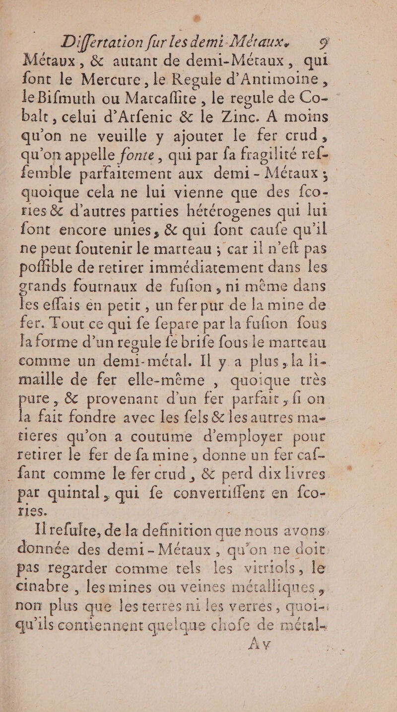 ® Differtation fur les demi-Métaux. 9 Métaux , &amp; autant de demi-Mértaux, qui font le Mercure, le Regule d'Antimoine , leBifmuth ou Marcaflite , le regule de Co- - balt, celui d'Arfenic &amp; le Zinc. À moins qu'on ne veuille y ajouter le fer crud , qu'on appelle fonte, qui par fa fragilité ref- femble parfaitement aux. demi - Métaux ; quoique cela ne lui vienne que des fco- ries &amp; d'autres parties hétérogenes qui lui font encore unies, &amp; qui font caufe qu'il ne peut foutenir le marteau ; car ıl n'eft pas poffible de retirer immédiatement dans les grands fournaux de fufion , ni même dans les effais en petit , un fer pur de la mine de fer. Tout ce qui fe fepare parla fufion fous la forme d'un regule fe brife fous le marteau comme un demi- métal. Il y a plus, la lı- maille de fer elle-même , quoique très pure, &amp; provenant d'un fer parfait , fi on la fait fondre avec les fels &amp; lesautres ma- tieres qu'on a coutume d'employer pour retirer le fer de fa mine , donne un fer caf- . fant comme le fer crud , &amp; perd dix livres par quintal, qui fe convertiffen: en fco- ries. € Il refulte, de la definition que nous avons. donnée des demi- Métaux , qu'on ne doit pas regarder comme tels les vitriols, le cinabre , les mines ou veines métalliques , nom plus que les terres ni les verres, quoi-: qu'ils contiennent quelque chofe de métal- Av