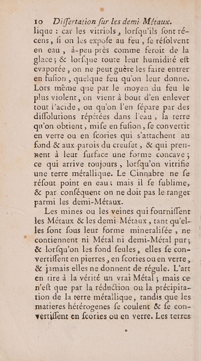 E. 10 Difertation fur les demi. Méraux. lique : car les vitriols , lorfqu’ils font ré- cens , fi on les expofe au feu , fe réfolvent en eau, à-peu prés comme feroit de la glace; &amp; lorfque toute leur humidité eft evaporée , on ne peut guère les faire entrer en fufion , quelque feu qu'on leur donne. Lors méme que par le moyen du feu le plus violent, on vient à bout d'en enlever tout l'acide, ou qu'on l'en fépare par des diffolutions répétées dans leau, la terre qu'on obtient, mife en fufion, fe convertit en verre ou en fcories qui s’attachent aus fond &amp; aux.parois du creufet , &amp; qui pren- pent à leur furface une forme concave; ce qui arrive toujours , lorfqu'on vitrifie une terre métallique. Le Cinnabre ne fe réfout point en eau; mais 1l fe fublime, &amp; par conféquent on ne doit pas le ranger parmi les demi-Meétaux. Les mines ou les veines qui fourniffent les Métaux &amp; les demi. Métaux , tant qu'el- les font fous leur forme mineralifée , ne contiennent ni Métal nı demi-Méral pur; . &amp; lorfqu'on les fond feules, elles fe con- vertiffent en pierres , en fcoriesouen verre, &amp; jamais elles ne donnent de régule. L’art en tire à la vérité un vrai Métal; mais ce n'eft que par la réduction ou la précipita- tion de la terre métallique, tandis que les matieres hererogenes fe coulent &amp; fe con- vertiflent en fcories ou en verre. Les terres