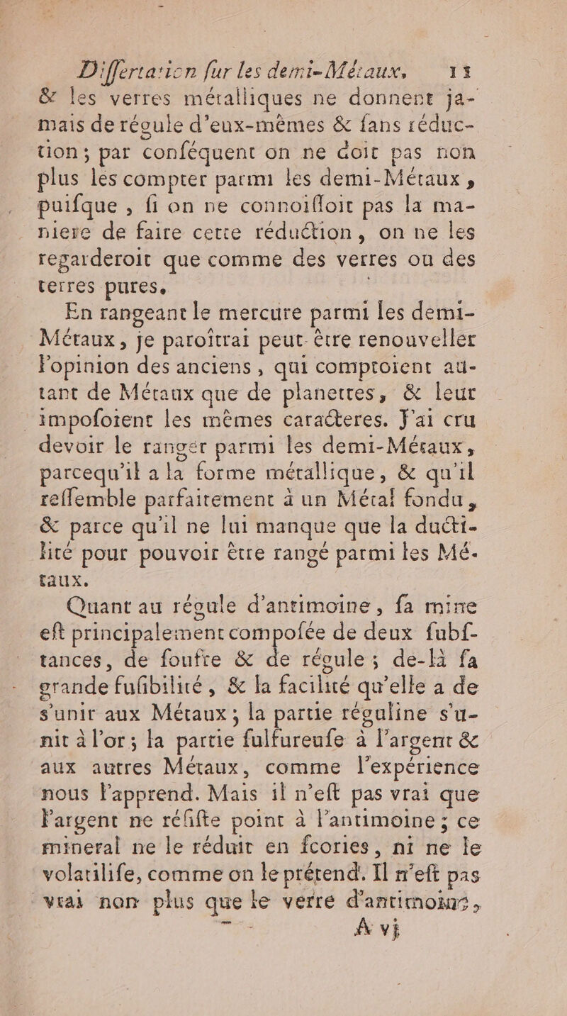 &amp; les verres méralliques ne donnent ja- mais de régule d'eux-mêmes &amp; fans réduc- tion; par conféquent on ne doit pas non plus les compter parmi les demi- Métaux , puifque , fi on ne connoifloit pas la ma- niere de faire cette réduction, on ne les regarderoit que comme des verres ou des terres pures, En rangeant le mercure parmi les demi- Métaux, je paroitrat peut-être renouveller l'opinion des anciens , qui comptoient au- tant de Meraux que de planettes, &amp; leur ıimpoforent les memes caracteres. J'ai cru devoir le ranger parmi les demi-Mésaux, parcequ'il ala forme métallique, &amp; qu'il reflemble parfaitement à un Métal fondu, &amp; parce qu'il ne lui manque que la duéti- lite pour pouvoir être rangé parmi les Mé- taux. Quant au régule d’anrimoine, fa mine eft principalement compofée de deux fubf- tances, de foufte &amp; de régule; de-li fa grande fufibilité , &amp; la facilité qu'elle a de s'unir aux Métaux; la partie reguline s'u- nit àl'or; la partie fulfureufe à l'argent &amp; aux autres Métaux, comme l'expérience nous l'apprend. Mais il n'eft pas vrai que l'agent ne réfifte point à Pantimoine; ce mineral ne le réduit en fcories, ni ne le volatilife, comme on le prétend. Il n'eft pas vrai nom plus que le verre d'antimoi,