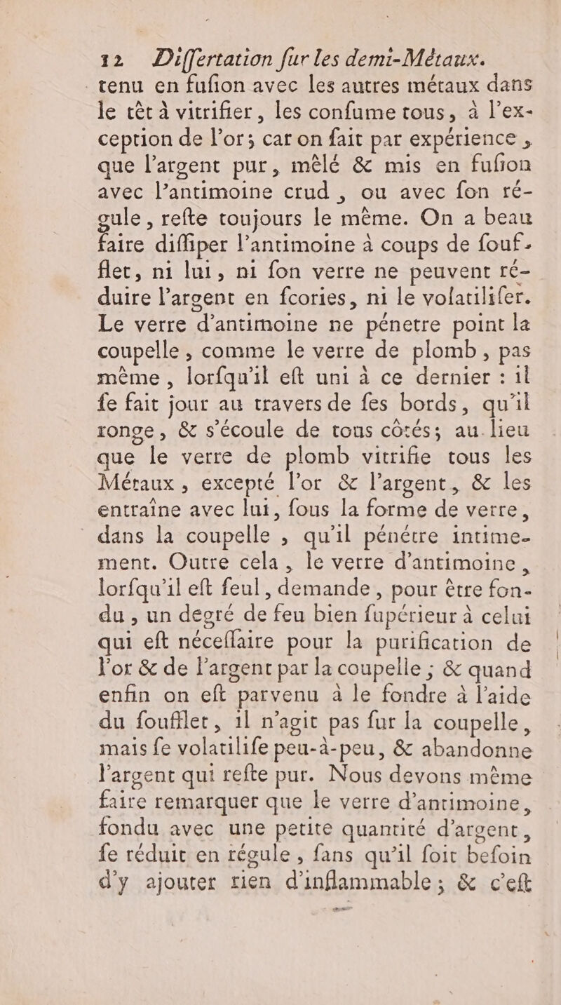 tenu en fufion avec les autres métaux dans le tét à vitrifier, les confume tous, à l'ex- ception de l'or; car on fait par expérience , que l'argent pur, mêlé &amp; mis en fufion avec l'antimoine crud , ou avec fon ré- gule , refte toujours le méme. On a beau faire diffiper l'antimoine à coups de fouf- flet, ni lui, ni fon verre ne peuvent ré- duire l'argent en fcories, ni le volatilifer. Le verre d'antimoine ne pénetre point la coupelle, comme le verre de plomb, pas même , lorfqu'il eft uni à ce dernier : il fe fait jour au travers de fes bords, qu'il ronge, &amp; s'écoule de tous côtés; au.lieu que le verre de plomb vitrifie tous les Métaux , excepté l'or &amp; l'argent, &amp; les entraine avec lui, fous la forme de verre, dans la coupelle ; quil pénétre intime- ment. Outre cela, le verre d'antimoine , lorfqu'il eft feul , demande, pour être fon- du , un degré de feu bien fupérieur à celui qui eft neceflaire pour la purification de l'or &amp; de l'argent parla coupelle ; &amp; quand enfin on eft parvenu à le fondre à l'aide du foufilet, 1l n'agit pas fur la coupelle, mais fe volatilife peu-à-peu, &amp; abandonne l'argent qui refte pur. Nous devons méme faire remarquer que le verre d'antimoine, fondu avec une petite quantité d'argent, fe réduit en régule , fans qu'il foit befoin d'y ajouter rien d'inflammable ; &amp; c'eft ew