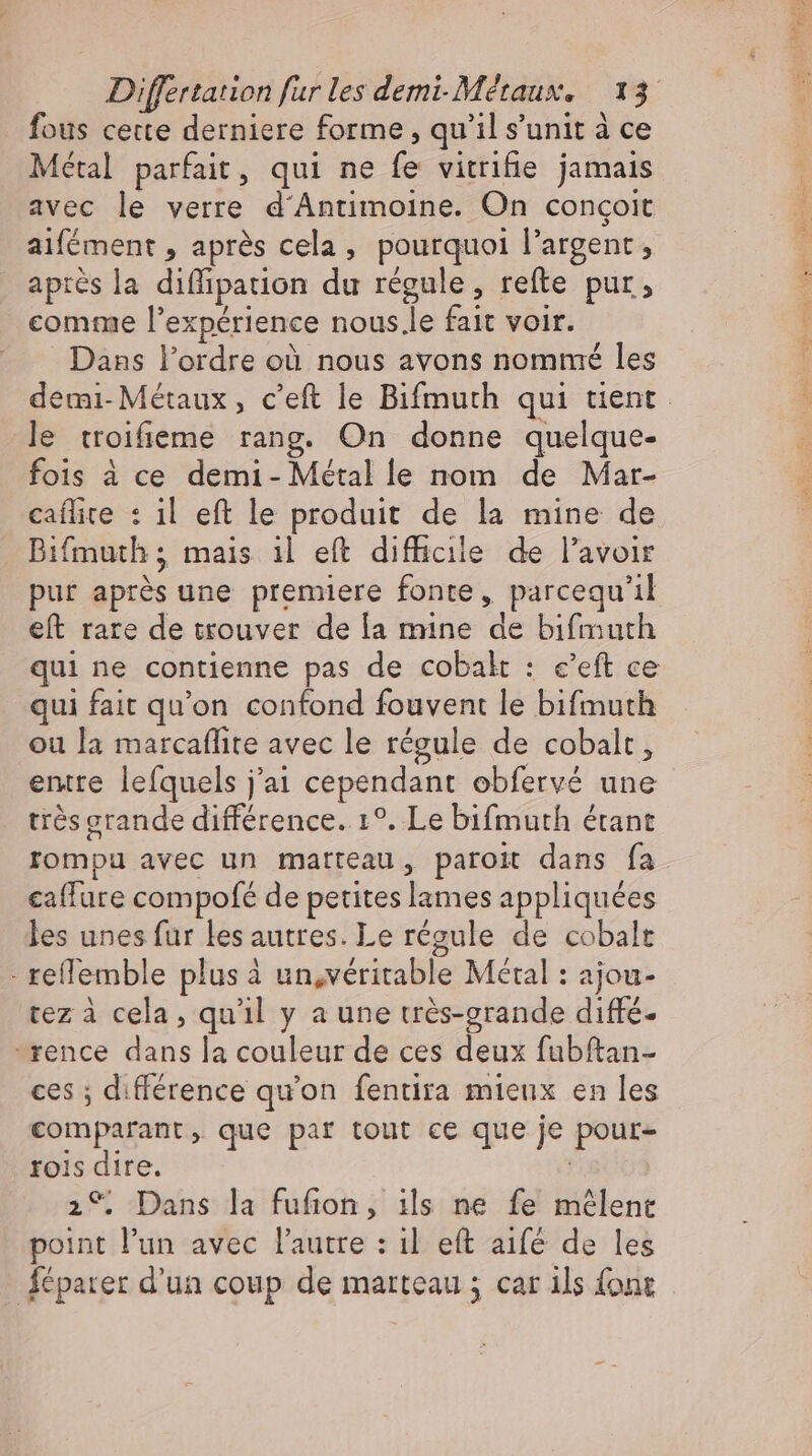 fous cette derniere forme , qu'il s'unit à ce Métal parfait, qui ne fe vitrifie jamais avec le verre d'Antimoine. On congoit aifément , aprés cela, pourquoi l'argent, aprés la diffipauon du régule, refte pur, comme l'expérience nous.le fait voir. Dans l'ordre où nous avons nommé les demi-Métaux, c'eft le Bifmuth qui tient le troifieme rang. On donne quelque- fois à ce demi- Métal le nom de Mar- caífite : ıl eft le produit de la mine de Bifmuth; mais i| eft difficile de l'avoir pur aprés une premiere fonte, parcequ'il eft rare de trouver de la mine de bifmuth qui ne contienne pas de cobalt : c'eft ce qui fait qu'on confond fouvent le bifmuth ou la marcaffite avec le régule de cobalt, entre lefquels j'ai cependant obfervé une très grande différence. 1°. Le bifmuth étant rompu avec un matteau, paroit dans fa caffure compofé de petites lames appliquées les unes fur les autres. Le régule de cobalt - reflemble plus à un,véritable Métal : ajou- tez à cela, qu'il y a une trés-grande diffé- rence dans la couleur de ces deux fubftan- ces ; différence qu'on fentira mieux en les comparant, que par tout ce que je pour- rois dire. 2°. Dans la fufion, ils ne fe mêlent point l'un avec l'autre : il eft aifé de les Áéparer d'un coup de marteau ; car ils font